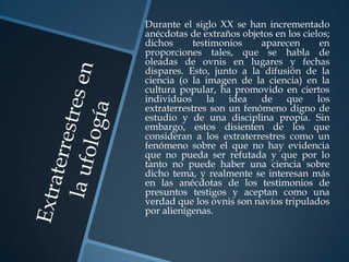 Durante el siglo XX se han incrementado
anécdotas de extraños objetos en los cielos;
dichos      testimonios    aparecen       en
proporciones tales, que se habla de
oleadas de ovnis en lugares y fechas
dispares. Esto, junto a la difusión de la
ciencia (o la imagen de la ciencia) en la
cultura popular, ha promovido en ciertos
individuos      la  idea   de    que     los
extraterrestres son un fenómeno digno de
estudio y de una disciplina propia. Sin
embargo, estos disienten de los que
consideran a los extraterrestres como un
fenómeno sobre el que no hay evidencia
que no pueda ser refutada y que por lo
tanto no puede haber una ciencia sobre
dicho tema, y realmente se interesan más
en las anécdotas de los testimonios de
presuntos testigos y aceptan como una
verdad que los ovnis son navíos tripulados
por alienígenas.
 