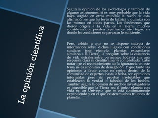 Según la opinión de los exobiólogos y también de
algunos astrónomos, sí es muy probable que la vida
haya surgido en otros mundos; la razón de esta
afirmación es que las leyes de la física y química son
las mismas en todas partes. Los fenómenos que
dieron origen a la vida en la Tierra, muchos
consideran que pueden repetirse en otro lugar, en
donde las condiciones se parezcan lo suficiente.


Pero, debido a que no se dispone todavía de
información sobre dichos lugares con condiciones
similares (por ejemplo, planetas extrasolares
similares a la Tierra), la pregunta sobre la existencia
de vida extraterrestre permanece todavía sin una
respuesta clara ni científicamente comprobada. Cabe
notar que el reconocimiento de la ignorancia en este
tema no es sinónimo de denegación. Y que tanto las
opiniones a favor como en contra dentro de la
comunidad de expertos, hasta la fecha, son opiniones
informadas pero sin pruebas irrefutables que
establezcan la verdad o falsedad de los hechos.
También según la opinión de muchos investigadores
es imposible que la Tierra sea el único planeta con
vida en un Universo que se está continuamente
expandiendo y en el que existen muchos trillones de
planetas.
 