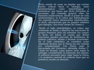 Dicho estado de cosas no impide que existan
fuertes críticas hacia la ufología, tanto
epistemológicas     como      metodológicas   y
semánticas, que hacen que dicha disciplina se
encuentre, por consenso general, entre las
llamadas seudociencias. Desde el punto de vista
epistemológico, se le critica que habitualmente
sus expertos hacen afirmaciones infalsificables,
es decir, afirmaciones que no pueden rebatirse
(por ejemplo, «los ovnis vienen de Ummo»).
 Desde el lado metodológico, se critica que
solamente se limita a observar las reacciones de
grupos humanos pero sin entender sus causas;
es decir, sin tomar en cuenta que dichas
reacciones pueden provenir de fenómenos de
histeria colectiva, modas o bromas recurrentes.
En el lado semántico, se considera como
altamente dudoso que la Tierra sea tan visitada
por extraterrestres («la Tierra sería la
encrucijada del Universo», afirmaba Arthur C.
Clarke en broma), como parece serlo según la
ufología: considerando la extensión del cosmos,
el esfuerzo necesario para viajar hasta la Tierra,
y la posterior carencia de contacto hace que su
presencia resulte un absurdo.
 