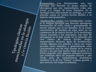 Humanoides: Los Humanoides son una
tipología que describe un grupo amplio de
alienígenas que son representados como una
forma y/o rasgos de seres humanos. Es la
tipología más mencionada en ufología, y la más
popular usada en ciencia ficción debido a su
aspecto antropomórfico.
 Hombrecillos verdes: Los hombrecillos verdes
es la antigua tipología que describe alienígenas
humanoides de color verde y generalmente de
menor tamaño que el ser humano. Es la forma
característica de muchos de estos seres en los
comienzos de la ciencia ficción. Es la morfología
clásica asociada a los marcianos, este tipo de
alienígenas es el más usado en la industria del
cine clásico de ciencia ficción. Suelen
representarse diversos tipos de hombrecillos
verdes, algunos con antenas y otros con orejas
picudas como duendes, y generalmente estas
características son las más usadas en la ciencia
ficción y las que han tenido mejor acogida en el
folclor popular, pero algunos ufólogos sostienen
que existirían seres de pequeño tamaño y piel
verde, pero de características anatómicas
similares a la de los "Grises" (cabeza grande y
ojos oscuros, sin orejas ni antenas).
 