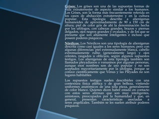 Grises: Los grises son una de las supuestas formas de
vida extraterrestre de aspecto similar a los humanos.
Los Grises, son la forma más frecuentemente referida en
los casos de abducción extraterrestre y en la cultura
popular. Esta tipología describe a alienígenas
humanoides de aproximadamente de 90 a 150 cm de
altura; piel de color gris de ahí la denominación hecha
por los ufólogos, con cabezas grandes, brazos y piernas
delgados, ojos negros grandes y ovalados, y de los que se
presume que son altamente inteligentes e incluso que
poseen poderes psíquicos.
Nórdicos: Los Nórdicos son una tipología de alienígenas
descrita como casi iguales a los seres humanos; pero con
algunas diferencias: piel extremadamente blanca, cabello
extremadamente rubio (generalmente largo) y ojos
celestes, rasgados u oblicuos, según algunos supuestos
testigos. Los alienígenas de esta tipología también son
llamados pleyadianos o venusinos por algunas personas,
aunque esos nombres son de uso popular y no son
aceptados mayoritariamente por la ufología, porque se
conoce científicamente que Venus y las Pléyades no son
lugares habitables
Los supuestos testigos suelen describirles con una
contextura física atlética y de gran belleza, vistiendo
uniformes anatómicos de una sola pieza, generalmente
de color blanco. Quienes dicen haber estado en contacto
con estos seres afirman que son muy inteligentes,
amistosos, preocupados por la humanidad y que, en
general,    presentan     características  asociadas    a
seres angelicales. También se les suelen atribuir poderes
psíquicos.
 