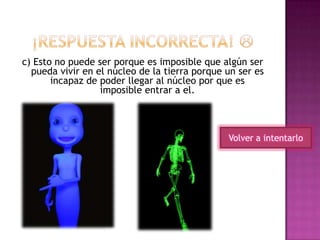 c) Esto no puede ser porque es imposible que algún ser
pueda vivir en el núcleo de la tierra porque un ser es
incapaz de poder llegar al núcleo por que es
imposible entrar a el.
Volver a intentarlo
 
