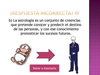 b) La astrología es un conjunto de creencias
que pretende conocer y predecir el destino
de las personas, y con ese conocimiento
pronosticar los sucesos futuros.
Volver a intentarlo
 