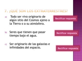 a) Todo ser vivo originario de
algún sitio del Cosmos ajeno a
la Tierra o a su atmósfera.
b) Seres que tienen que pasar
tiempo bajo el agua.
c) Ser originario de las galaxias e
infinidades del espacio.
Rectificar respuesta
Rectificar respuesta
Rectificar respuesta
 