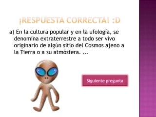 a) En la cultura popular y en la ufología, se
denomina extraterrestre a todo ser vivo
originario de algún sitio del Cosmos ajeno a
la Tierra o a su atmósfera. ...
Siguiente pregunta
 