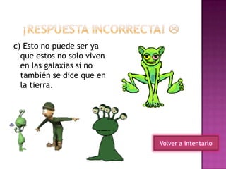 Volver a intentarlo
c) Esto no puede ser ya
que estos no solo viven
en las galaxias si no
también se dice que en
la tierra.
 