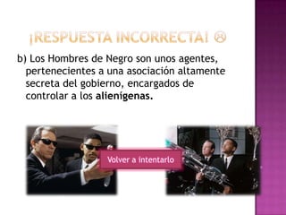 b) Los Hombres de Negro son unos agentes,
pertenecientes a una asociación altamente
secreta del gobierno, encargados de
controlar a los alienígenas.
Volver a intentarlo
 