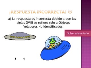 a) La respuesta es incorrecta debido a que las
siglas OVNI se refiere solo a Objetos
Voladores No Identificados.
Volver a intentarlo
 