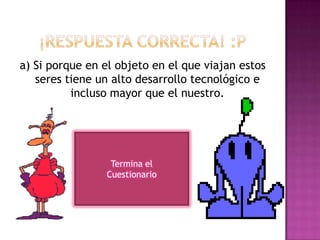a) Si porque en el objeto en el que viajan estos
seres tiene un alto desarrollo tecnológico e
incluso mayor que el nuestro.
Termina el
Cuestionario
 
