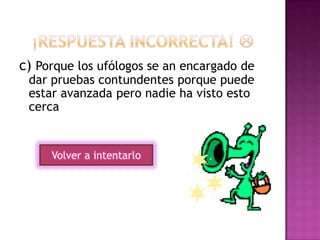 c) Porque los ufólogos se an encargado de
dar pruebas contundentes porque puede
estar avanzada pero nadie ha visto esto
cerca
Volver a intentarlo
 