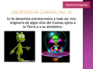b) Se denomina extraterrestre a todo ser vivo
originario de algún sitio del Cosmos ajeno a
la Tierra o a su atmósfera.
Siguiente pregunta
 