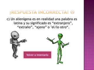 c) Un alienígena es en realidad una palabra es
latina y su significado es “extranjero”,
“extraño”, “ajeno” o "el/lo otro“.
Volver a intentarlo
 