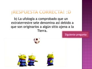 b) La ufología a comprobado que un
extraterrestre sele denomina así debido a
que son originarios a algún sitio ajena a la
Tierra.
Siguiente pregunta
 