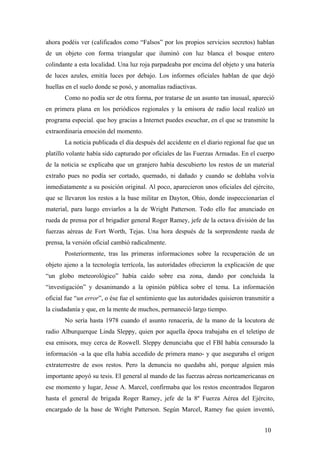 ahora podéis ver (calificados como “Falsos” por los propios servicios secretos) hablan
de un objeto con forma triangular que iluminó con luz blanca el bosque entero
colindante a esta localidad. Una luz roja parpadeaba por encima del objeto y una batería
de luces azules, emitía luces por debajo. Los informes oficiales hablan de que dejó
huellas en el suelo donde se posó, y anomalías radiactivas.
Como no podía ser de otra forma, por tratarse de un asunto tan inusual, apareció
en primera plana en los periódicos regionales y la emisora de radio local realizó un
programa especial. que hoy gracias a Internet puedes escuchar, en el que se transmite la
extraordinaria emoción del momento.
La noticia publicada el día después del accidente en el diario regional fue que un
platillo volante había sido capturado por oficiales de las Fuerzas Armadas. En el cuerpo
de la noticia se explicaba que un granjero había descubierto los restos de un material
extraño pues no podía ser cortado, quemado, ni dañado y cuando se doblaba volvía
inmediatamente a su posición original. Al poco, aparecieron unos oficiales del ejército,
que se llevaron los restos a la base militar en Dayton, Ohio, donde inspeccionarían el
material, para luego enviarlos a la de Wright Patterson. Todo ello fue anunciado en
rueda de prensa por el brigadier general Roger Ramey, jefe de la octava división de las
fuerzas aéreas de Fort Worth, Tejas. Una hora después de la sorprendente rueda de
prensa, la versión oficial cambió radicalmente.
Posteriormente, tras las primeras informaciones sobre la recuperación de un
objeto ajeno a la tecnología terrícola, las autoridades ofrecieron la explicación de que
“un globo meteorológico” había caído sobre esa zona, dando por concluida la
“investigación” y desanimando a la opinión pública sobre el tema. La información
oficial fue “un error”, o ése fue el sentimiento que las autoridades quisieron transmitir a
la ciudadanía y que, en la mente de muchos, permaneció largo tiempo.
No sería hasta 1978 cuando el asunto renacería, de la mano de la locutora de
radio Alburquerque Linda Sleppy, quien por aquella época trabajaba en el teletipo de
esa emisora, muy cerca de Roswell. Sleppy denunciaba que el FBI había censurado la
información -a la que ella había accedido de primera mano- y que aseguraba el origen
extraterrestre de esos restos. Pero la denuncia no quedaba ahí, porque alguien más
importante apoyó su tesis. El general al mando de las fuerzas aéreas norteamericanas en
ese momento y lugar, Jesse A. Marcel, confirmaba que los restos encontrados llegaron
hasta el general de brigada Roger Ramey, jefe de la 8º Fuerza Aérea del Ejército,
encargado de la base de Wright Patterson. Según Marcel, Ramey fue quien inventó,
10
 