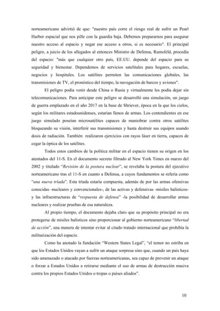 norteamericano advirtió de que: "nuestro país corre el riesgo real de sufrir un Pearl
Harbor espacial que nos pille con la guardia baja. Debemos prepararnos para asegurar
nuestro acceso al espacio y negar ese acceso a otros, si es necesario". El principal
peligro, a juicio de los allegados al entonces Ministro de Defensa, Rumsfeld, procedía
del espacio: "más que cualquier otro país, EE.UU. depende del espacio para su
seguridad y bienestar. Dependemos de servicios satelitales para hogares, escuelas,
negocios y hospitales. Los satélites permiten las comunicaciones globales, las
transmisiones de TV, el pronóstico del tiempo, la navegación de barcos y aviones".
El peligro podía venir desde China o Rusia y virtualmente les podía dejar sin
telecomunicaciones. Para anticipar este peligro se desarrolló una simulación, un juego
de guerra emplazado en el año 2017 en la base de Shriever, época en la que los cielos,
según los militares estadounidenses, estarían llenos de armas. Los contendientes en ese
juego simulado poseían microsatélites capaces de maniobrar contra otros satélites
bloqueando su visión, interferir sus transmisiones y hasta destruir sus equipos usando
dosis de radiación. También realizaron ejercicios con rayos láser en tierra, capaces de
cegar la óptica de los satélites.
Todos estos cambios de la política militar en el espacio tienen su origen en los
atentados del 11-S. En el documento secreto filtrado al New York Times en marzo del
2002 y titulado “Revisión de la postura nuclear”, se revelaba la postura del ejecutivo
norteamericano tras el 11-S en cuanto a Defensa, a cuyos fundamentos se refería como
“una nueva tríada”. Esta tríada estaría compuesta, además de por las armas ofensivas
conocidas -nucleares y convencionales-, de las activas y defensivas -misiles balísticos-
y las infraestructuras de “respuesta de defensa” -la posibilidad de desarrollar armas
nucleares y realizar pruebas de esa naturaleza.
Al propio tiempo, el documento dejaba claro que su propósito principal no era
protegerse de misiles balísticos sino proporcionar al gobierno norteamericano “libertad
de acción”, una manera de intentar evitar al citado tratado internacional que prohibía la
militarización del espacio.
Como ha anotado la fundación “Western States Legal”, “el temor no estriba en
que los Estados Unidos vayan a sufrir un ataque sorpresa sino que, cuando un país haya
sido amenazado o atacado por fuerzas norteamericanas, sea capaz de prevenir un ataque
o forzar a Estados Unidos a retirarse mediante el uso de armas de destrucción masiva
contra los propios Estados Unidos o tropas o países aliados”.
10
 
