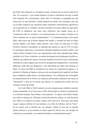 que había sido astronauta en el programa Apolo, reconocía que la carrera espacial era
sólo “un escaparate” y que cuando llegaron a la luna se encontraron con que ya había
bases humanas allí, concretamente, desde 1962. El astronauta se preguntaba por qué
fueron allí “en unas bicicletas” cuando disponían de medios más avanzados y por qué
no les había contado lo que realmente estaba sucediendo. Particularmente significativa
era la aparición de un “miembro” del Royal Institute of Foreing Affaire (el equivalente
del CFR en Inglaterra), que hacía unas reflexiones muy agudas acerca de la
“cooperación entre los soviéticos y los norteamericanos en el espacio, mientras en la
Tierra continúan con su carrera armamentística”. Y es importante porque, como queda
dicho, nada menos que el primer banquero del mundo- y miembro de todas las logias
secretas habidas y por haber-, había ejercido, como vimos, de espía para la Unión
Soviética. Durante el docudrama, se explicaba que durante un viaje de 1972 a la luna,
los astronautas americanos se encontraron orbitando alrededor de nuestro satélite a una
sonda soviética, llamada Vostok, que supuestamente sólo tenía capacidad para orbitar
alrededor de la Tierra. Asímismo, se narraba la desaparición de destacados científicos y
militares, que habrían ido a parar a esas bases humanas fuera de la Tierra. El docudrama
terminaba con unas imágenes que uno de los protagonistas desaparecidos, el astrónomo
Ballentine, cedió antes de desaparecer y que demostraba que había vida, humana, en
Marte. En enero del 2008, la totalidad de los medios de comunicación ingleses y el
periódico El Mundo en España se hacían eco de una fotografía de la superficie de Marte
que, al ampliarla, dejaba entrever una figura humana. Tras confirmarse que la fotografía
era auténticamente de la NASA, los escépticos profesionales calificaron este hecho de
“alucinación” y fruto de las mentes que quieren ver conspiraciones donde sólo hay
inocentes secretos de Estado.
En el año 2006, la NASA anunció un nuevo programa para establecer una base
humana permanente en la Luna, para el 2024, desde donde se iniciaría la expansión de
la civilización humana “hacia Marte y otros planetas”. El experto suizo Bruno Stanek,
que cubrió el alunizaje de 1969 para la televisión helvética, afirmó a la web Swissinfo
que "Marte es el planeta con mayor 'espacio vital' cerca de la Tierra pero sólo puede
acoger a algunos millones de seres humanos, no a miles de millones, como la Tierra”.
En esa misma web se aclaraba que, sin embargo: ‘Stanek no cree que un segundo
planeta ofrecería a la raza humana un mejor seguro de vida en caso, por ejemplo, de
coalisión con un asteroide, o una catástrofe climática o medioambiental mayor”.
10
 