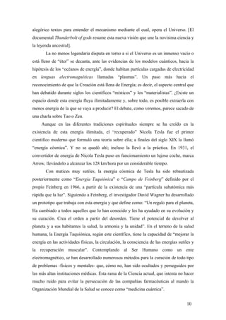alegórico textos para entender el mecanismo mediante el cual, opera el Universo. [El
documental Thunderbolt of gods resume esta nueva visión que une la novísima ciencia y
la leyenda ancestral].
La no menos legendaria disputa en torno a si el Universo es un inmenso vacío o
está lleno de “éter” se decanta, ante las evidencias de los modelos cuánticos, hacia la
hipótesis de los “océanos de energía”, donde habitan partículas cargadas de electricidad
en lenguas electromagnéticas llamadas “plasmas”. Un paso más hacia el
reconocimiento de que la Creación está llena de Energía; es decir, el aspecto central que
han debatido durante siglos los científicos “místicos” y los “materialistas”. ¿Existe un
espacio donde esta energía fluya ilimitadamente y, sobre todo, es posible extraerla con
menos energía de la que se vaya a producir? El debate, como veremos, parece sacado de
una charla sobre Tao o Zen.
Aunque en las diferentes tradiciones espirituales siempre se ha creído en la
existencia de esta energía ilimitada, el “recuperado” Nicola Tesla fue el primer
científico moderno que formuló una teoría sobre ella; a finales del siglo XIX la llamó
“energía cósmica”. Y no se quedó ahí; incluso la llevó a la práctica. En 1931, el
convertidor de energía de Nicola Tesla puso en funcionamiento un lujoso coche, marca
Arrow, llevándolo a alcanzar los 128 km/hora por un considerable tiempo.
Con matices muy sutiles, la energía cósmica de Tesla ha sido rebautizada
posteriormente como “Energía Taquiónica” o “Campo de Feinberg” definido por el
propio Feinberg en 1966, a partir de la existencia de una “partícula subatómica más
rápida que la luz”. Siguiendo a Feinberg, el investigador David Wagner ha desarrollado
un prototipo que trabaja con esta energía y que define como: “Un regalo para el planeta,
Ha cambiado a todos aquellos que lo han conocido y les ha ayudado en su evolución y
su curación. Crea el orden a partir del desorden. Tiene el potencial de devolver al
planeta y a sus habitantes la salud, la armonía y la unidad”. En el terreno de la salud
humana, la Energía Taquiónica, según este científico, tiene la capacidad de “mejorar la
energía en las actividades físicas, la circulación, la consciencia de las energías sutiles y
la recuperación muscular”. Contemplando al Ser Humano como un ente
electromagnético, se han desarrollado numerosos métodos para la curación de todo tipo
de problemas -físicos y mentales- que, cómo no, han sido ocultados y perseguidos por
las más altas instituciones médicas. Esta rama de la Ciencia actual, que intenta no hacer
mucho ruido para evitar la persecución de las compañías farmacéuticas al mando la
Organización Mundial de la Salud se conoce como “medicina cuántica”.
10
 