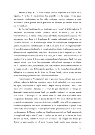 Durante el Siglo XX, la física cuántica volvió a emparentar a la ciencia con la
alquimia. A la luz de experimentos hoy asumidos por la ciencia oficial, cuyas
sorprendentes implicaciones no han sido explicadas, muchos conceptos se están
redifiniendo, y otros, parecen difusos, por lo que nos movemos por terrenos movedizos,
aún por clarificar.
La Energía Taquiónica alberga similitudes con el “orgón” de Wilheim Reich. El
heterodoxo psicoanalista alemán, discípulo díscolo de Freud y otro de los
“innombrables” de la ciencia oficial, conoció en vida las mismas calamidades que otros
heterodoxos como Tesla o el descubridor del espectro radioeléctrico del Planeta -su
vibración- Winfried Otto Schumann cuyo trabajo fue censurado por un organismo tan
ajeno a las cuestiones científicas como el FBI. En el curso de sus investigaciones sobre
el sexo, Reich descubrió el orgón, la energía eléctrica . Según él, el orgasmo generado
del encuentro de las polaridades masculinas y femeninas -positivo /negativo- era la llave
hacia esa energía universal que existe en el vacío, en la Nada. La revolución sexual de
los años 60 y la ciencia de la sexología son unas claras influencias de Reich (con unas
gotas de tantra), cuyos libros fueron quemados en los años 60 tras negarse a colaborar
con el Gobierno Secreto, concretamente, con los Rockefeller. El Poder transformador de
la energía sexual es otro de los secretos guardados por las logias herederas del saber
babilónico, concretamente en la figura de Aleister Crowley quien, como veremos,
utilizó esta energía para conectarse con otras dimensiones.
Tras inventar un “rompenubes” con el que crear lluvia, artefacto que ha sido
utilizado en Israel y Sudáfrica, entre otros países, Reich profundizó en el conocimiento
del orgon, descubriendo el “orgón mortal” (Orgon Deathly Radiation: ODR). Como
tantos otros científicos alemanes -y a pesar de que oficialmente su trabajo era
denostado- los descubrimientos de Reich eran seguidos con interés por parte de las más
altas esferas. El investigador Ken Thomas, autor de varios libros sobre estos temas
conspirativos, documenta cómo el general Eisenhower -tras haber estado en Roswell y
en aquella mítica reunión con seres extraterrestres- decidió visitar a Reich para conocer
si sus inventos podrían tener algún uso en contra de las naves estelares. Algo que, como
hemos visto, había conseguido el radar por un tiempo; generar accidentes en esas naves.
Los documentos de Thomas prueban que Eisenhower consiguió que Reich traspasara la
tecnología del “orgon mortal” para el combate de los ovnis y en uno de los libros
malditos de Reich, titulado “Contacto con el espacio” se recogen unas frases que
ilustran su preocupación por el tema. “Aunque hacía mucho calor mientras nos
10
 