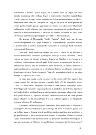 acercábamos a Roswell, Nuevo Méjico, no se notaba flujos de Orgón, que suele
tremular en ondas de calor. En lugar de eso, el Orgón mortal estaba bien marcado hacia
el oeste, contra las negras y yermas montañas, en el cielo, como una ceguera grisácea, y
sobre el horizonte, como una capa parduzca”. Hoy, no son pocos los investigadores que
opinan que los metales pesados que dejan los aviones, conocidos como “chemtrails”
podrían estar siendo utilizados para crear campos magnéticos que puedan bloquear la
aparición de naves extraterrestres o influir en sus cuadros de mando. Ya Bill Cooper
advirtió que eran utilizados para impedir que “EBE” se desmaterializara.
De acuerdo al Memorando “Cuttler Twining”, Reich sería uno de esos
científicos englobados en el “grupo de sabios” o “Proyecto Grudje” que debían asesorar
al gobierno sobre la cuestión extraterrestre y estudiaron la tecnología Reich en la lucha
contra estas civilizaciones.
Más tarde, Reich usaría sus métodos para curar el cáncer, lo que hizo que la
industria farmacéutica comenzara a perseguirle hasta que le llevó a la cárcel… dónde
contrajo un cáncer. Al parecer, el famoso discurso de Eisenhower previniendo a la
ciudadanía estadounidense sobre el poder de la industria armamentística, incluía a la
farmacéutica. Todavía hoy, los sistemas de Reich se utilizan, en secreto, dentro de la
medicina alternativa, perseguida por la oficial como Reich y los diferentes inventores y
descubridores de otras fuentes de energía. Todo ello, amparado por las leyes que dicen
proteger la “seguridad del Estado”.
Al igual que sucede con la censura ovni, la censura sobre los ingenios para
generar energía fue asfixiante durante el pasado Siglo XX. La disposición secreta
[Título 25, United States Code (1952), secciones 181-188] justifica esta censura en aras
de la “Seguridad Nacional”. En pocas palabras, la citada Ley del Gobierno Secreto de
los Estados Unidos, justifica el secuestro de las patentes que atañen a la energía, en aras
de la preservación de la “seguridad nacional”. No habrá de extrañar, por tanto, que sólo
gracias a Internet nos hayamos enterado de la vida y obra de alguno de los más grandes
genios de la historia del ser humano.
Entre todas las historias ligadas a esta censura, la de Nicola Tesla es, sin duda, la
más flagrante. El considerado mayor genio del siglo XX nació en una tierra que en 1856
era Serbia y ahora es Croacia, hijo de un clérigo ortodoxo que llegó a ser arzobispo, lo
que posibilitó que el joven talento tuviera acceso a la misteriosa biblioteca vaticana.
Cuánta influencia tuvo esta autorización en sus posteriores desarrollos tecnológicos es
algo que, hasta que esa biblioteca no sea abierta en otro proceso de “fin de la censura”
10
 