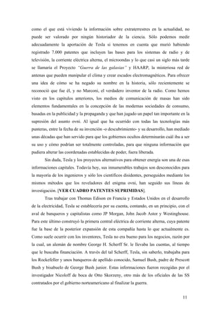 como el que está viviendo la información sobre extraterrestres en la actualidad, no
puede ser valorado por ningún historiador de la ciencia. Sólo podemos medir
adecuadamente la aportación de Tesla si tenemos en cuenta que murió habiendo
registrado 7.000 patentes que incluyen las bases para los sistemas de radio y de
televisión, la corriente eléctrica alterna, el microondas y lo que casi un siglo más tarde
se llamaría el Proyecto “Guerra de las galaxias” y HAARP, la misteriosa red de
antenas que pueden manipular el clima y crear escudos electromagnéticos. Para ofrecer
una idea de cómo se ha negado su nombre en la historia, sólo recientemente se
reconoció que fue él, y no Marconi, el verdadero inventor de la radio. Como hemos
visto en los capítulos anteriores, los medios de comunicación de masas han sido
elementos fundamentales en la concepción de las modernas sociedades de consumo,
basadas en la publicidad y la propaganda y que han jugado un papel tan importante en la
supresión del asunto ovni. Al igual que ha ocurrido con todas las tecnologías más
punteras, entre la fecha de su invención -o descubrimiento- y su desarrollo, han mediado
unas décadas que han servido para que los gobiernos ocultos determinarán cuál iba a ser
su uso y cómo podrían ser totalmente controladas, para que ninguna información que
pudiera alterar las coordenadas establecidas de poder, fuera liberada.
Sin duda, Tesla y los proyectos alternativos para obtener energía son una de esas
informaciones capitales. Todavía hoy, sus innumerables trabajos son desconocidos para
la mayoría de los ingenieros y sólo los científicos disidentes, perseguidos mediante los
mismos métodos que los reveladores del enigma ovni, han seguido sus líneas de
investigación. [VER CUADRO PATENTES SUPRIMIDAS].
Tras trabajar con Thomas Edison en Francia y Estados Unidos en el desarrollo
de la electricidad, Tesla se establecería por su cuenta, contando, en un principio, con el
aval de banqueros y capitalistas como JP Morgan, John Jacob Astor y Westinghouse.
Para este último construyó la primera central eléctrica de corriente alterna, cuya patente
fue la base de la posterior expansión de esta compañía hasta lo que actualmente es.
Como suele ocurrir con los inventores, Tesla no era bueno para los negocios, razón por
la cual, un alemán de nombre George H. Scherff Sr. le llevaba las cuentas, al tiempo
que le buscaba financiación. A través del tal Scherff, Tesla, sin saberlo, trabajaba para
los Rockefeller y unos banqueros de apellido conocido, Samuel Bush, padre de Prescott
Bush y bisabuelo de George Bush junior. Estas informaciones fueron recogidas por el
investigador Nicoloff de boca de Otto Skorzeny, otro más de los oficiales de las SS
contratados por el gobierno norteamericano al finalizar la guerra.
11
 