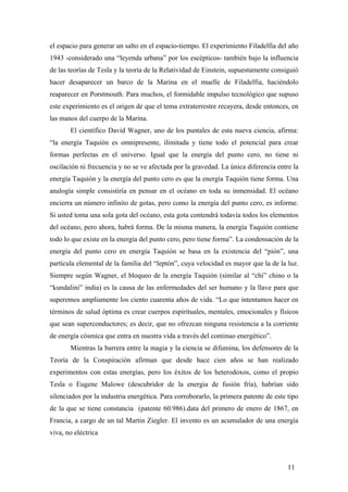 el espacio para generar un salto en el espacio-tiempo. El experimiento Filadelfia del año
1943 -considerado una “leyenda urbana” por los escépticos- también bajo la influencia
de las teorías de Tesla y la teoría de la Relatividad de Einstein, supuestamente consiguió
hacer desaparecer un barco de la Marina en el muelle de Filadelfia, haciéndolo
reaparecer en Porstmouth. Para muchos, el formidable impulso tecnológico que supuso
este experimiento es el origen de que el tema extraterrestre recayera, desde entonces, en
las manos del cuerpo de la Marina.
El científico David Wagner, uno de los puntales de esta nueva ciencia, afirma:
“la energía Taquión es omnipresente, ilimitada y tiene todo el potencial para crear
formas perfectas en el universo. Igual que la energía del punto cero, no tiene ni
oscilación ni frecuencia y no se ve afectada por la gravedad. La única diferencia entre la
energía Taquión y la energía del punto cero es que la energía Taquión tiene forma. Una
analogía simple consistiría en pensar en el océano en toda su inmensidad. El océano
encierra un número infinito de gotas, pero como la energía del punto cero, es informe.
Si usted toma una sola gota del océano, esta gota contendrá todavía todos los elementos
del océano, pero ahora, habrá forma. De la misma manera, la energía Taquión contiene
todo lo que existe en la energía del punto cero, pero tiene forma”. La condensación de la
energía del punto cero en energía Taquión se basa en la existencia del “pión”, una
partícula elemental de la familia del “leptón”, cuya velocidad es mayor que la de la luz.
Siempre según Wagner, el bloqueo de la energía Taquión (similar al “chi” chino o la
“kundalini” india) es la causa de las enfermedades del ser humano y la llave para que
superemos ampliamente los ciento cuarenta años de vida. “Lo que intentamos hacer en
términos de salud óptima es crear cuerpos espirituales, mentales, emocionales y físicos
que sean superconductores; es decir, que no ofrezcan ninguna resistencia a la corriente
de energía cósmica que entra en nuestra vida a través del continuo energético”.
Mientras la barrera entre la magia y la ciencia se difumina, los defensores de la
Teoría de la Conspiración afirman que desde hace cien años se han realizado
experimentos con estas energías, pero los éxitos de los heterodoxos, como el propio
Tesla o Eugene Malowe (descubridor de la energia de fusión fría), habrían sido
silenciados por la industria energética. Para corroborarlo, la primera patente de este tipo
de la que se tiene constancia (patente 60.986).data del primero de enero de 1867, en
Francia, a cargo de un tal Martin Ziegler. El invento es un acumulador de una energía
viva, no eléctrica
11
 