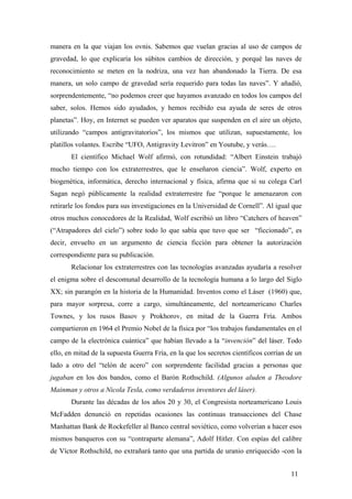manera en la que viajan los ovnis. Sabemos que vuelan gracias al uso de campos de
gravedad, lo que explicaría los súbitos cambios de dirección, y porqué las naves de
reconocimiento se meten en la nodriza, una vez han abandonado la Tierra. De esa
manera, un solo campo de gravedad sería requerido para todas las naves”. Y añadió,
sorprendentemente, “no podemos creer que hayamos avanzado en todos los campos del
saber, solos. Hemos sido ayudados, y hemos recibido esa ayuda de seres de otros
planetas”. Hoy, en Internet se pueden ver aparatos que suspenden en el aire un objeto,
utilizando “campos antigravitatorios”, los mismos que utilizan, supuestamente, los
platillos volantes. Escribe “UFO, Antigravity Levitron” en Youtube, y verás….
El científico Michael Wolf afirmó, con rotundidad: “Albert Einstein trabajó
mucho tiempo con los extraterrestres, que le enseñaron ciencia”. Wolf, experto en
biogenética, informática, derecho internacional y física, afirma que si su colega Carl
Sagan negó públicamente la realidad extraterrestre fue “porque le amenazaron con
retirarle los fondos para sus investigaciones en la Universidad de Cornell”. Al igual que
otros muchos conocedores de la Realidad, Wolf escribió un libro “Catchers of heaven”
(“Atrapadores del cielo”) sobre todo lo que sabía que tuvo que ser “ficcionado”, es
decir, envuelto en un argumento de ciencia ficción para obtener la autorización
correspondiente para su publicación.
Relacionar los extraterrestres con las tecnologías avanzadas ayudaría a resolver
el enigma sobre el descomunal desarrollo de la tecnología humana a lo largo del Siglo
XX; sin parangón en la historia de la Humanidad. Inventos como el Láser (1960) que,
para mayor sorpresa, corre a cargo, simultáneamente, del norteamericano Charles
Townes, y los rusos Basov y Prokhorov, en mitad de la Guerra Fría. Ambos
compartieron en 1964 el Premio Nobel de la física por “los trabajos fundamentales en el
campo de la electrónica cuántica” que habían llevado a la “invención” del láser. Todo
ello, en mitad de la supuesta Guerra Fría, en la que los secretos científicos corrían de un
lado a otro del “telón de acero” con sorprendente facilidad gracias a personas que
jugaban en los dos bandos, como el Barón Rothschild. (Algunos aluden a Theodore
Mainman y otros a Nicola Tesla, como verdaderos inventores del láser).
Durante las décadas de los años 20 y 30, el Congresista norteamericano Louis
McFadden denunció en repetidas ocasiones las continuas transacciones del Chase
Manhattan Bank de Rockefeller al Banco central soviético, como volverían a hacer esos
mismos banqueros con su “contraparte alemana”, Adolf Hitler. Con espías del calibre
de Víctor Rothschild, no extrañará tanto que una partida de uranio enriquecido -con la
11
 