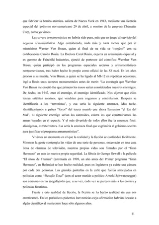 que fabricar la bomba atómica- saliera de Nueva York en 1943, mediante una licencia
especial del gobierno norteamericano 29 de abril, a nombre de la empresa Chematar
Corp, como ya vimos.
La carrera armamentística no habría sido pues, más que un juego al servicio del
negocio armamentístico. Algo corroborado, nada más y nada menos que por el
mismísimo Werner Von Braun, quien al final de su vida se “confesó” con su
colaboradora Carolin Rosin. La Doctora Carol Rosin, experta en armamento espacial y
ex gerente de Fairchild Industries, ejerció de portavoz del científico Wernher Von
Braun, quien participó en los programas espaciales secretos y armamentísticos
norteamericanos, tras haber hecho lo propio como oficial de las SS nazi. En los años
previos a su muerte, Von Braun, a quien se ha ligado al MJ-12 en repetidas ocasiones,
legó a Rosin unos secretos monumentales antes de morir: “La estrategia que Wernher
Von Braun me enseñó fue que primero los rusos serían considerados nuestros enemigos.
De hecho, en 1947, eran el enemigo, el enemigo identificado. Nos dijeron que ellos
tenían satélites asesinos, que vendrían para cogernos y controlarnos. Después se
identificaría a los “terroristas”, y esa sería la siguiente amenaza. Más tarde,
identificaríamos a países “locos” del tercer mundo que ahora llamamos “el Eje del
Mal”. El siguiente enemigo serían los asteroides, contra los que construiríamos las
armas basadas en el espacio. Y el más divertido de todos ellos fue la amenaza final:
alienígenas, extraterrestres. Esa sería la amenaza final que esgrimiría el gobierno secreto
para justificar el programa armamentístico”.
Vivimos un momento en el que la realidad y la ficción se confunden fácilmente.
Mientras la gente contempla las vidas de una serie de personas, encerradas en una casa
llena de cámaras de televisión, nuestras propias vidas son filmadas por el “Gran
Hermano” en aras de nuestra propia seguridad. La fábula de George Orwell o la película
“El show de Truman” (estrenada en 1998, un año antes del Primer programa “Gran
Hermano”, en Holanda) se han hecho realidad, pues en Inglaterra ya existe una cámara
por cada dos personas. Las grandes pantallas en la calle que fueron anticipadas en
películas como “Desafío Total” (con el actor metido a político Arnold Schwarznegger)
son comunes en las megalópolis que, a su vez, cada vez se parecen más a los cómics y
películas futuristas.
Frente a esta realidad de ficción, la ficción se ha hecho realidad sin que nos
enteráramos. En los periódicos podemos leer noticias cuya afirmación habrían llevado a
algún científico al manicomio hace sólo algunos años.
11
 