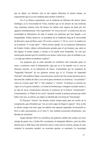 que un objeto -un electrón- esté en dos lugares diferentes al mismo tiempo, un
experimiento que es ya casi cotidiano para muchos científicos..
En el ya famoso experimento con la molécula de fullerano del doctor Anton
Zeillinger, en la Universidad de Viena, testificó que se los átomos de esta molécula
cuya estructura atómica tiene 60 átomos de cárbón eran capaces de pasar por dos
agujeros simultáneamente. Este experimento “de ciencia ficción” se realiza hoy día con
normalidad en laboratorios de todo el mundo con partículas que han llegado a ser
fotografiadas. Jeffrey Satinover, ex presidente de la Fundación Jung de la universidad
de Harvard y autor de libros como “El cerebro cuántico” y “El ser vacío”, lo explicó así
en la película “Y tú qué sabes”: “Ahora mismo, puedes ver en numerosos laboratorios
de Estados Unidos, objetos suficientemente grandes para el ojo humano, que están en
dos lugares al mismo tiempo, e incluso se les puede sacar fotografías. Yo creo que
mucha gente pensará que los científicos nos hemos vuelto locos, pero la realidad es así,
y es algo que todavía no podemos explicar”.
Las preguntas que se están haciendo los científicos más avanzados giran en
torno a cuestiones como la teleportación, algo que ya se ha logrado -eso sí, con un
diminuto electrón, en un laboratorio de Suiza-. Constreñidos por los mandatos de
“Seguridad Nacional” de ese gobierno secreto que es el “Consejo de Seguridad
Nacional” sólo podemos llegar a esos proyectos secretos por las escasas personas que se
han atrevido a hablar de ellos y nos sirven para corroborar su existencia, “casualidades”
como los aviones espía “B2” o “Ala voladora” y “Aurora”. El primero ya efectuó sus
viajes en la II guerra mundial y su forma de boomerang o triángulo recuerda mucho a
un tipo de naves extraterrestres descritas al comienzo de la historia “extraterrestre”.
Concretamente, el “Padre de los ovnis”, Kenneth Arnold, la primera persona que relató
haber visto uno, se refirió a ese objeto no identificado con forma de “boomerang”.
El Proyecto “Aurora” fue durante mucho tiempo pasto para las teorías de la
conspiración, que afirmaban que “era un avión capaz de llegar al espacio”. Hoy en día
es oficial, aunque esta tesis sigue sin admitir esta supuesta capacidad. Su desarrollo se
llevó a cabo, precisamente, en el Area 51 -hoy también reconocida oficialmente-, tras
décadas de secretismo.
Según Michael Wolf, los científicos del gobierno satélite han creado con éxito
energía de punto cero y fusión fría -recordemos al malogrado Malowe-, pero las élites
piensan que se debe hacer una transición suave a estas nuevas ciencias, porque en caso
contrario la economía mundial -su economía egoísta- se arruinaría. La tecnología
11
 