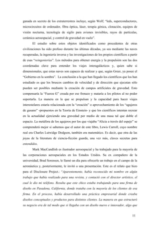 ganada en secreto de los extraterrestres incluye, según Wolf; “leds, superconductores,
microcircuitos de ordenador, fibra óptica, láser, terapia génica, clonación, equipos de
visión nocturna, tecnología de sigilo para aviones invisibles, rayos de partículas,
cerámica aeroespacial, y control de gravedad en vuelo”.
El estudio sobre estos objetos identificados como procedentes de otras
civilizaciones ha sido profuso durante las últimas décadas, ya sea mediante las naves
recuperadas, la ingeniería inversa y las investigaciones de los propios científicos a partir
de esas “reingenierías”. Los métodos para obtener energía y la propulsión son las dos
coordenadas clave para entender los viajes interagalácticos y, quien sabe si
dimensionales, que estas naves son capaces de realizar y que, según Greer, ya posee el
“Gobierno en la sombra”. La conclusión a la que han llegado los científicos que los han
estudiado es que los bruscos cambios de velocidad y de dirección que ejecutan sólo
pueden ser posibles mediante la creación de campos artificiales de gravedad. Esto
compensaría la “Fuerza G” creada por ese frenazo y mataría a los pilotos al no poder
soportarla. La manera en la que se propulsan y la capacidad para hacer viajes
interestelares estaría relacionada con la “creación” o aprovechamiento de los “agujeros
de gusano” -propuestos en la Teoría de Einstein- y que los científicos intentan recrear
en la actualidad ejerciendo una gravedad por medio de una masa tal que doble el
espacio. La metáfora de los agujeros por los que viajaba “Alicia a través del espejo” se
comprenderá mejor si sabemos que el autor de este libro, Lewis Carroll, cuyo nombre
real era Charles Lutwidge Dodgson, también era matemático. Es decir, que otra de las
joyas de la literatura de ciencia-ficción guarda, una vez más, claves secretas para
entendidos.
Mark MacCandlish es ilustrador aeroespacial y ha trabajado para la mayoría de
las corporaciones aerospaciales en los Estados Unidos. Su ex compañero de la
universidad, Brad Sorensen, le llamó un día para ofrecerle un trabajo en el campo de la
aeronáutica y, posteriormente, le invitó a una presentación. Este es el relato que hizo
para el Disclosure Project.: “Aparentemente, había reconocido mi nombre en algún
trabajo que había realizado para una revista, y contactó con el director artístico, el
cual le dio mi teléfono. Resulta que este chico estaba trabajando para una firma de
diseño en Pasadena, California, donde trataba con la mayoría de los clientes de esa
firma. En el proceso, había desarrollado una práctica empresarial donde creaba
diseños conceptuales y productos para distintos clientes. La manera en que estructuró
su negocio era de tal modo que si llegaba con un diseño nuevo e innovador, algo que
11
 