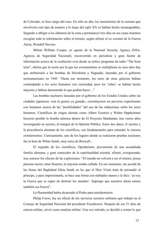 de Colorado, se hizo cargo del caso. En sólo un año, los mecanismos de la censura que
envolvería este tipo de asuntos a lo largo del siglo XX se habían hecho inexpugnables,
llegando a obligar a los aldeanos de la zona a permanecer tres días en sus casas mientras
recogían toda la información sobre el terreno, según afirmó el ex coronel de la Fuerza
Aérea, Wendell Stevens.
Milton William Cooper, ex agente de la National Security Agency (NSA:
Agencia de Seguridad Nacional), reconvertido en periodista y gran fuente de
información acerca de la ocultación ovni desde su mítico programa de radio “The hour
time”, afirma que la razón por la que los avistamientos se multiplican en esos años hay
que atribuírsela a las bombas de Hiroshima y Nagasaki, lanzadas por el gobierno
norteamericano en 1945. “Hasta ese momento, los seres de otras galaxias habían
contemplado a los seres humanos con curiosidad, pero los ‘niños’ se habian hecho
mayores y habían demostrado lo que podían hacer…”
Las bombas nucleares lanzadas por el gobierno de los Estados Unidos sobre las
ciudades japonesas -con la guerra ya ganada-, constituyeron un perverso experimento
con humanos acerca de las “posibilidades” del uso de las radiaciones sobre los seres
humanos. Científicos de origen alemán como Albert Einstein y Walter Oppheinmer
hicieron posible la bomba atómica dentro de El Proyecto Manhattan, tras varios años
investigando en secreto, al margen de la Opinión Pública. Estos dos datos; el secreto y
la procedencia alemana de los científicos, son fundamentales para entender la censura
extraterrestres. Curiosamente, uno de los lugares donde se realizaron pruebas nucleares
fue la base de White Sands, muy cerca de Roswell…
El segundo de los científicos, Openheimer, proveniente de una acaudalada
familia alemana, y gran conocedor de la espiritualidad oriental, afirmó, avergonzado,
tras conocer los efectos de las explosiones: “El mundo no volverá a ser el mismo; pocas
persona rieron, otras lloraron, la mayoría estaba callada. En ese momento, me acordé de
las líneas del Baghabad Ghita hindú en las que el Dios Visnú trata de persuadir al
príncipe, y para impresionarle, se hace una forma con múltiples manos y le dice: ‘yo soy
la Fuerza que es capaz de destruir los mundos’. Supongo que nosotros ahora somos
también esa Fuerza”.
La Humanidad había alcanzado el Poder para autodestruirse.
Philip Corso, fue un oficial de los servicios secretos militares que trabajó en el
Consejo de Seguridad Nacional del presidente Eisenhower. Después de sus 21 años de
carrera militar, sirvió como analista militar. Una vez retirado, se decidió a contar lo que
12
 