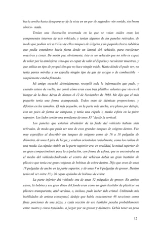 hacia arriba hasta desaparecer de la vista en un par de segundos -sin sonido, sin boom
sónico- nada.
Tenían una ilustración recortada en la que se veían cuáles eran los
componentes internos de este vehículo, y tenían algunos de los paneles retirados, de
modo que podían ver a través de ellos tanques de oxígeno y un pequeño brazo robótico
que podía extenderse hacia fuera desde un lateral del vehículo, para recolectar
muestras y cosas. De modo que, obviamente, éste es un vehículo que no sólo es capaz
de volar por la atmósfera, sino que es capaz de salir al Espacio y recolectar muestras, y
que utiliza un tipo de propulsión que no hace ningún ruido. Hasta dónde él pudo ver, no
tenía partes móviles y no expedía ningún tipo de gas de escape o de combustible -
simplemente estaba flotando.
Mi amigo escuchó detenidamente, recopiló toda la información que pudo, y
cuando estuvo de vuelta, me contó cómo eran esos tras platillos volantes que vio en el
hangar de la Base Aérea de Norton el 12 de Noviembre de 1988. Me dijo que el más
pequeño tenía una forma acampanada. Todos eran de idénticas proporciones, y
diferían en los tamaños. El más pequeño, en la parte más ancha, era plano por debajo,
con un poco de forma de campana, y tenía una cúpula o media esfera en la parte
superior. Los lados tenían una pendiente de unos 35 º desde la vertical.
Los paneles que estaban alrededor de la falda del vehículo habían sido
retirados, de modo que pudo ver uno de esos grandes tanques de oxígeno dentro. Fue
muy específico al describir los tanques de oxígeno como de 16 a 18 pulgadas de
diámetro, de unos 6 pies de largo, y estaban orientados radialmente, como los radios de
una rueda. La cúpula visible en la parte superior era, en realidad, la mitad superior de
un gran compartimiento para la tripulación, con forma de esfera, que se encontraba en
el medio del vehículo.Rodeando el centro del vehículo había un gran bastidor de
plástico que tenía ese gran conjunto de bobinas de cobre dentro. Dijo que eran de unas
18 pulgadas de ancho en la parte superior, y de unas 8 o 9 pulgadas de grosor. Dentro
tenía tal vez entre 15 y 20 capas apiladas de bobinas de cobre.
La parte inferior del vehículo era de unas 12 pulgadas de grosor. En ambos
casos, la bobina y ese gran disco del fondo eran como un gran bastidor de plástico: un
plástico transparente, azul verdoso, o, incluso, pudo haber sido cristal. Utilizando mis
habilidades de artista conceptual, deduje que había exactamente 48 secciones como
finas porciones de una pizza, y cada sección de ese bastidor pesaba probablemente
entre cuatro y cinco toneladas, a juzgar por su grosor y diámetro. Debía tener un peso
12
 