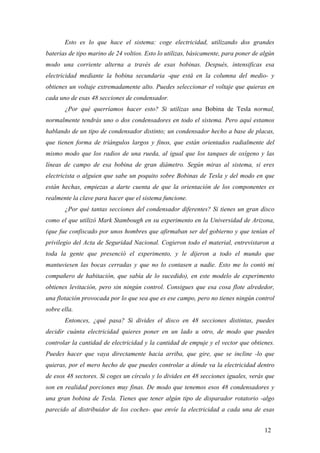 Esto es lo que hace el sistema: coge electricidad, utilizando dos grandes
baterías de tipo marino de 24 voltios. Esto lo utilizas, básicamente, para poner de algún
modo una corriente alterna a través de esas bobinas. Después, intensificas esa
electricidad mediante la bobina secundaria -que está en la columna del medio- y
obtienes un voltaje extremadamente alto. Puedes seleccionar el voltaje que quieras en
cada uno de esas 48 secciones de condensador.
¿Por qué querríamos hacer esto? Si utilizas una Bobina de Tesla normal,
normalmente tendrás uno o dos condensadores en todo el sistema. Pero aquí estamos
hablando de un tipo de condensador distinto; un condensador hecho a base de placas,
que tienen forma de triángulos largos y finos, que están orientados radialmente del
mismo modo que los radios de una rueda, al igual que los tanques de oxígeno y las
líneas de campo de esa bobina de gran diámetro. Según miras al sistema, si eres
electricista o alguien que sabe un poquito sobre Bobinas de Tesla y del modo en que
están hechas, empiezas a darte cuenta de que la orientación de los componentes es
realmente la clave para hacer que el sistema funcione.
¿Por qué tantas secciones del condensador diferentes? Si tienes un gran disco
como el que utilizó Mark Stambough en su experimento en la Universidad de Arizona,
(que fue confiscado por unos hombres que afirmaban ser del gobierno y que tenían el
privilegio del Acta de Seguridad Nacional. Cogieron todo el material, entrevistaron a
toda la gente que presenció el experimento, y le dijeron a todo el mundo que
mantuviesen las bocas cerradas y que no lo contasen a nadie. Esto me lo contó mi
compañero de habitación, que sabía de lo sucedido), en este modelo de experimento
obtienes levitación, pero sin ningún control. Consigues que esa cosa flote alrededor,
una flotación provocada por lo que sea que es ese campo, pero no tienes ningún control
sobre ella.
Entonces, ¿qué pasa? Si divides el disco en 48 secciones distintas, puedes
decidir cuánta electricidad quieres poner en un lado u otro, de modo que puedes
controlar la cantidad de electricidad y la cantidad de empuje y el vector que obtienes.
Puedes hacer que vaya directamente hacia arriba, que gire, que se incline -lo que
quieras, por el mero hecho de que puedes controlar a dónde va la electricidad dentro
de esos 48 sectores. Si coges un círculo y lo divides en 48 secciones iguales, verás que
son en realidad porciones muy finas. De modo que tenemos esos 48 condensadores y
una gran bobina de Tesla. Tienes que tener algún tipo de disparador rotatorio -algo
parecido al distribuidor de los coches- que envíe la electricidad a cada una de esas
12
 