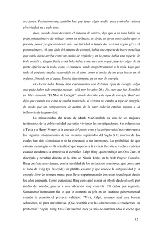 secciones. Posteriormente, también hay que tener algún medio para controlar cuánta
electricidad va a cada una.
Bien, cuando Brad describió el sistema de control, dijo que a un lado había un
gran potenciómetro de voltaje -como un reóstato, es decir, un gran controlador que te
permite poner progresivamente más electricidad a través del sistema según giras el
potenciómetro. Al otro lado del sistema de control, había una especie de barra metálica
que subía hacia arriba como un cuello de cigüeña y en la punta había una especie de
bola metálica. Enganchada a esa bola había como un cuenco que parecía colgar de la
parte inferior de la bola, como si estuviese unido magnéticamente a la bola. Dijo que
todo el conjunto estaba suspendido en el aire, como el ancla de un gran barco en el
océano, flotando en el agua. Estaba, literalmente, en un mar de energía.
El Doctor John Moray hizo experimentos con distintos tipos de energía -algo
que pudo haber sido energía escalar- allá por los años 20 o 30, creo que fue. Escribió
un libro llamado “El Mar de Energía”, donde describe este tipo de energía. Brad me
dijo que cuando esa cosa se estaba moviendo, el sistema no estaba a tope de energía,
de modo que los componentes de dentro de la nave todavía estaban sujetos a la
influencia de la gravedad.
La minuciosidad del relato de Mark MacCandlish es uno de los mejores
testimonios de la doble realidad que están viviendo las investigaciones. Sus referencias
a Tesla y a Henry Moray, a la energía del punto cero y la antigravedad nos retrotraen a
las ingentes informaciones de los inventos suprimidos del Siglo XX; muchas de los
cuales han sido silenciadas o se ha ejecutado a sus inventores. La posibilidad de que
existan tecnologías en la actualidad que superan a la ciencia ficción se vuelven certeras
cuando atendemos la entrevista al científico Ralph Ring -quien trabajó con Otis Carr, el
discípulo y heredero directo de la obra de Nicola Tesla- en la web Project Camelot.
Ring confiesa ante cámara, con la humildad de los verdaderos inventores, que construyó
al lado de Ring (ya fallecido) un platillo volante y que conoce la antigravedad y la
energía libre de primera mano, pues lleva experimentando con estas tecnologías desde
los años cincuenta. Como curiosidad, Ring consiguió elevar un objeto desde el suelo por
medio del sonido; gracias a una vibración muy concreta: 28 ciclos por segundo.
Sumamente interesante fue lo que le contestó su jefe en un Instituto gubernamental
cuando le presentó el proyecto validado: “Mira, Ralph, estamos aquí para buscar
soluciones, no para encontrarlas. ¿Qué ocurriría con las subvenciones si resolvemos un
problema?” Según Ring, Otis Carr inventó hace ya más de cuarenta años el coche que
12
 