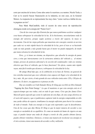 corre por encima de la tierra. Como años antes le ocurriera a su mentor, Nicola Tesla, a
Carr se le ocurrió buscar financiación en la industria, en este caso, en la General
Motors. La respuesta de su representante fue muy clara: “como vuelvas a hablar de eso,
te pegamos un tiro”.
Para Mark MacCandlish, todo el secreto de estas naves de reproducción
alienígena reside en la energía del “Punto Cero”:
Una de las cosas que dijo Einstein fue que nunca podríamos acelerar cualquier
cosa hasta sobrepasar la velocidad de la luz. Si lo hiciésemos, necesitaríamos toda la
energía del universo, porque según aceleras a través del espacio, la masa se
incrementa. Una de las viejas películas que muestran este concepto consiste en un tren
que cada vez va más rápido hacia la velocidad de la luz, pero el tren se va haciendo
cada vez más grande y más grande hasta que el motor no puede empujarlo, de modo
que nunca alcanza la velocidad de la luz.
Pero, ¿y si tienes un sistema, un dispositivo, que absorbe la energía de punto
cero y evita que interactuemos con la estructura atómica del vehículo y, al mismo
tiempo, provees de potencia adicional a la sección del condensador; todo ese sistema
eléctrico que lleva el vehículo, que lo hace funcionar? En efecto, cuanto más rápido
vayas, más fácil resulta que alcances y sobrepases la velocidad de la luz.
Mi amigo Brad dijo que, en la exhibición en la base de Norton, un general de
tres estrellas mencionó que esos vehículos eran capaces de llegar a la velocidad de la
luz y más. Ah, por cierto, el más grande de esos vehículos tenía entre 120 y 130 pies de
diámetro. Es decir, era gigantesco si piensas en ello.
Hay un científico en Utah llamado Moray B. King que escribió un libro llamado
“Tapping the Zero Point Energy”. Lo que él mantiene es que esta energía está en el
espacio-tiempo que nos rodea; está en todo lo que vemos. Creo que fue James Clero
Maxwell quien especuló que existe lo suficiente de este flujo, de esta carga eléctrica en
el vacío del espacio y que si pudiésemos capturar toda la energía comprendida en sólo
una yarda cúbica de espacio, tendríamos la energía suficiente para hervir los océanos
de todo el mundo. Toda esa energía es la que está esperando a que la descubramos.
Una de las cosas que dijo Moray B. King es que la mejor manera de acceder a esa
energía es sacándola de su equilibrio. Es como un montón de humo de cigarro en una
caja; si puedes lanzar una onda de choque a través de ella, puedes obtener fuerza,
puedes obtener remolinos. Entonces, si tienes una manera de recolectar esa energía en
el otro extremo, tienes una manera de acceder a ella y utilizarla.
12
 