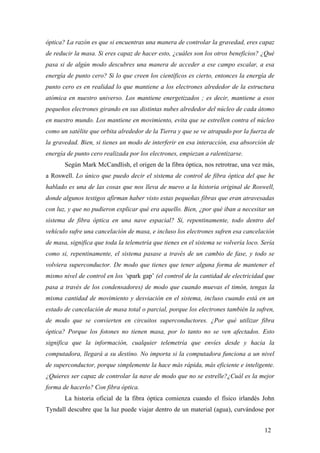 óptica? La razón es que si encuentras una manera de controlar la gravedad, eres capaz
de reducir la masa. Si eres capaz de hacer esto, ¿cuáles son los otros beneficios? ¿Qué
pasa si de algún modo descubres una manera de acceder a ese campo escalar, a esa
energía de punto cero? Si lo que creen los científicos es cierto, entonces la energía de
punto cero es en realidad lo que mantiene a los electrones alrededor de la estructura
atómica en nuestro universo. Los mantiene energetizados ; es decir, mantiene a esos
pequeños electrones girando en sus distintas nubes alrededor del núcleo de cada átomo
en nuestro mundo. Los mantiene en movimiento, evita que se estrellen contra el núcleo
como un satélite que orbita alrededor de la Tierra y que se ve atrapado por la fuerza de
la gravedad. Bien, si tienes un modo de interferir en esa interacción, esa absorción de
energía de punto cero realizada por los electrones, empiezan a ralentizarse.
Según Mark McCandlish, el origen de la fibra óptica, nos retrotrae, una vez más,
a Roswell. Lo único que puedo decir el sistema de control de fibra óptica del que he
hablado es una de las cosas que nos lleva de nuevo a la historia original de Roswell,
donde algunos testigos afirman haber visto estas pequeñas fibras que eran atravesadas
con luz, y que no pudieron explicar qué era aquello. Bien, ¿por qué iban a necesitar un
sistema de fibra óptica en una nave espacial? Si, repentinamente, todo dentro del
vehículo sufre una cancelación de masa, e incluso los electrones sufren esa cancelación
de masa, significa que toda la telemetría que tienes en el sistema se volvería loco. Sería
como si, repentinamente, el sistema pasase a través de un cambio de fase, y todo se
volviera superconductor. De modo que tienes que tener alguna forma de mantener el
mismo nivel de control en los ‘spark gap’ (el control de la cantidad de electricidad que
pasa a través de los condensadores) de modo que cuando muevas el timón, tengas la
misma cantidad de movimiento y desviación en el sistema, incluso cuando está en un
estado de cancelación de masa total o parcial, porque los electrones también la sufren,
de modo que se convierten en circuitos superconductores. ¿Por qué utilizar fibra
óptica? Porque los fotones no tienen masa, por lo tanto no se ven afectados. Esto
significa que la información, cualquier telemetría que envíes desde y hacia la
computadora, llegará a su destino. No importa si la computadora funciona a un nivel
de superconductor, porque simplemente la hace más rápida, más eficiente e inteligente.
¿Quieres ser capaz de controlar la nave de modo que no se estrelle?¿Cuál es la mejor
forma de hacerlo? Con fibra óptica.
La historia oficial de la fibra óptica comienza cuando el físico irlandés John
Tyndall descubre que la luz puede viajar dentro de un material (agua), curvándose por
12
 