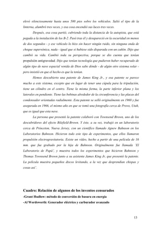 elevó silenciosamente hasta unos 500 pies sobre los vehículos. Salió el tipo de la
linterna, alumbró tres veces, y esa cosa encendió sus luces tres veces.
Después, esa cosa partió, cubriendo toda la distancia de la autopista, que está
pegada a la instalación de los B-2. Pasó tras él y desapareció en la oscuridad en menos
de dos segundos - y ese vehículo lo hizo sin hacer ningún ruido, sin ninguna onda de
choque supersónica, nada - igual que si hubiese sido disparada con un cañón. Dijo que
cambió su vida. Cambió toda su perspectiva, porque se dio cuenta que tenían
propulsión antigravedad. Dijo que tenían tecnología que pudieron haber recuperado de
algún tipo de nave espacial venida de Dios sabe dónde - de algún otro sistema solar -
pero insistió en que el hecho es que la tenían.
Hemos descubierto una patente de James King Jr., y esa patente se parece
mucho a este sistema, excepto que en lugar de tener una cúpula para la tripulación,
tiene un cilindro en el centro. Tiene la misma forma, la parte inferior plana y los
laterales en pendiente. Tiene las bobinas alrededor de la circunferencia y las placas del
condensador orientadas radialmente. Esta patente se selló originalmente en 1960 y fue
asegurada en 1966, el mismo año en que se tomó una fotografía cerca de Provo, Utah,
que es igual que esta nave.
La persona que presentó la patente colaboró con Townsend Brown, uno de los
descubridores del efecto Bilefield-Brown. Y éste, a su vez, trabajó en un laboratorio
cerca de Princeton, Nueva Jersey, con un científico llamado Agnew Bahnson en los
Laboratorios Bahnson. Hicieron todo este tipo de experimentos, que ellos llamaron
propulsión electrogravitatoria. Existe un vídeo, hecho a partir de una película de 16
mm. que fue grabado por la hija de Bahnson. Originalmente fue llamada ‘El
Laboratorio de Papá’, y muestra todos los experimentos que hicieron Bahnson y
Thomas Townsend Brown junto a su asistente James King Jr, que presentó la patente.
La película muestra pequeños discos levitando, a la vez que desprendían chispas y
cosas así’.
Cuadro: Relación de algunos de los inventos censurados
-Grant Hudlow: método de conversión de basura en energía
-Al Wordsworth: Generador eléctrico y carburador avanzado
13
 
