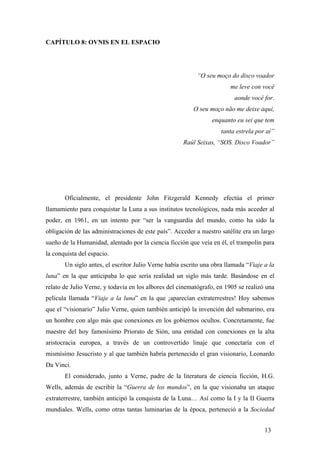 CAPÍTULO 8: OVNIS EN EL ESPACIO
“O seu moço do disco voador
me leve con você
aonde você for.
O seu moço não me deixe aqui,
enquanto eu sei que tem
tanta estrela por aí”
Raúl Seixas, “SOS. Disco Voador”
Oficialmente, el presidente John Fitzgerald Kennedy efectúa el primer
llamamiento para conquistar la Luna a sus institutos tecnológicos, nada más acceder al
poder, en 1961, en un intento por “ser la vanguardia del mundo, como ha sido la
obligación de las administraciones de este país”. Acceder a nuestro satélite era un largo
sueño de la Humanidad, alentado por la ciencia ficción que veía en él, el trampolín para
la conquista del espacio.
Un siglo antes, el escritor Julio Verne había escrito una obra llamada “Viaje a la
luna” en la que anticipaba lo que sería realidad un siglo más tarde. Basándose en el
relato de Julio Verne, y todavía en los albores del cinematógrafo, en 1905 se realizó una
película llamada “Viaje a la luna” en la que ¡aparecían extraterrestres! Hoy sabemos
que el “visionario” Julio Verne, quien también anticipó la invención del submarino, era
un hombre con algo más que conexiones en los gobiernos ocultos. Concretamente, fue
maestre del hoy famosísimo Priorato de Sión, una entidad con conexiones en la alta
aristocracia europea, a través de un controvertido linaje que conectaría con el
mismísimo Jesucristo y al que también habría pertenecido el gran visionario, Leonardo
Da Vinci.
El considerado, junto a Verne, padre de la literatura de ciencia ficción, H.G.
Wells, además de escribir la “Guerra de los mundos”, en la que visionaba un ataque
extraterrestre, también anticipó la conquista de la Luna… Así como la I y la II Guerra
mundiales. Wells, como otras tantas luminarias de la época, perteneció a la Sociedad
13
 