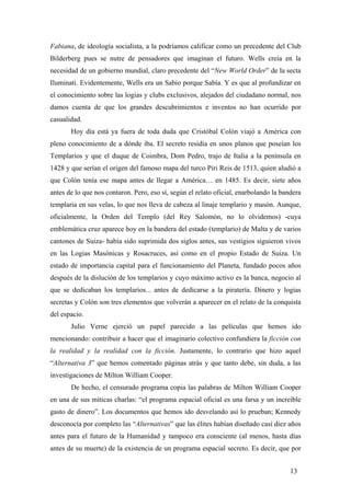 Fabiana, de ideología socialista, a la podríamos calificar como un precedente del Club
Bilderberg pues se nutre de pensadores que imaginan el futuro. Wells creía en la
necesidad de un gobierno mundial, claro precedente del “New World Order” de la secta
Iluminati. Evidentemente, Wells era un Sabio porque Sabía. Y es que al profundizar en
el conocimiento sobre las logias y clubs exclusivos, alejados del ciudadano normal, nos
damos cuenta de que los grandes descubrimientos e inventos no han ocurrido por
casualidad.
Hoy día está ya fuera de toda duda que Cristóbal Colón viajó a América con
pleno conocimiento de a dónde iba. El secreto residía en unos planos que poseían los
Templarios y que el duque de Coimbra, Dom Pedro, trajo de Italia a la península en
1428 y que serían el origen del famoso mapa del turco Piri Reis de 1513, quien aludió a
que Colón tenía ese mapa antes de llegar a América… en 1485. Es decir, siete años
antes de lo que nos contaron. Pero, eso sí, según el relato oficial, enarbolando la bandera
templaria en sus velas, lo que nos lleva de cabeza al linaje templario y masón. Aunque,
oficialmente, la Orden del Templo (del Rey Salomón, no lo olvidemos) -cuya
emblemática cruz aparece hoy en la bandera del estado (templario) de Malta y de varios
cantones de Suiza- había sido suprimida dos siglos antes, sus vestigios siguieron vivos
en las Logias Masónicas y Rosacruces, así como en el propio Estado de Suiza. Un
estado de importancia capital para el funcionamiento del Planeta, fundado pocos años
después de la dislución de los templarios y cuyo máximo activo es la banca, negocio al
que se dedicaban los templarios... antes de dedicarse a la piratería. Dinero y logias
secretas y Colón son tres elementos que volverán a aparecer en el relato de la conquista
del espacio.
Julio Verne ejerció un papel parecido a las películas que hemos ido
mencionando: contribuir a hacer que el imaginario colectivo confundiera la ficción con
la realidad y la realidad con la ficción. Justamente, lo contrario que hizo aquel
“Alternativa 3” que hemos comentado páginas atrás y que tanto debe, sin duda, a las
investigaciones de Milton William Cooper.
De hecho, el censurado programa copia las palabras de Milton William Cooper
en una de sus míticas charlas: “el programa espacial oficial es una farsa y un increíble
gasto de dinero”. Los documentos que hemos ido desvelando así lo prueban; Kennedy
desconocía por completo las “Alternativas” que las élites habían diseñado casi diez años
antes para el futuro de la Humanidad y tampoco era consciente (al menos, hasta días
antes de su muerte) de la existencia de un programa espacial secreto. Es decir, que por
13
 