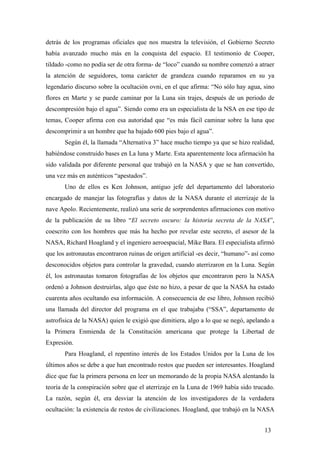 detrás de los programas oficiales que nos muestra la televisión, el Gobierno Secreto
había avanzado mucho más en la conquista del espacio. El testimonio de Cooper,
tildado -como no podía ser de otra forma- de “loco” cuando su nombre comenzó a atraer
la atención de seguidores, toma carácter de grandeza cuando reparamos en su ya
legendario discurso sobre la ocultación ovni, en el que afirma: “No sólo hay agua, sino
flores en Marte y se puede caminar por la Luna sin trajes, después de un periodo de
descompresión bajo el agua”. Siendo como era un especialista de la NSA en ese tipo de
temas, Cooper afirma con esa autoridad que “es más fácil caminar sobre la luna que
descomprimir a un hombre que ha bajado 600 pies bajo el agua”.
Según él, la llamada “Alternativa 3” hace mucho tiempo ya que se hizo realidad,
habiéndose construido bases en La luna y Marte. Esta aparentemente loca afirmación ha
sido validada por diferente personal que trabajó en la NASA y que se han convertido,
una vez más en auténticos “apestados”.
Uno de ellos es Ken Johnson, antiguo jefe del departamento del laboratorio
encargado de manejar las fotografías y datos de la NASA durante el aterrizaje de la
nave Apolo. Recientemente, realizó una serie de sorprendentes afirmaciones con motivo
de la publicación de su libro “El secreto oscuro: la historia secreta de la NASA”,
coescrito con los hombres que más ha hecho por revelar este secreto, el asesor de la
NASA, Richard Hoagland y el ingeniero aeroespacial, Mike Bara. El especialista afirmó
que los astronautas encontraron ruinas de origen artificial -es decir, “humano”- así como
desconocidos objetos para controlar la gravedad, cuando aterrizaron en la Luna. Según
él, los astronautas tomaron fotografías de los objetos que encontraron pero la NASA
ordenó a Johnson destruirlas, algo que éste no hizo, a pesar de que la NASA ha estado
cuarenta años ocultando esa información. A consecuencia de ese libro, Johnson recibió
una llamada del director del programa en el que trabajaba (“SSA”, departamento de
astrofísica de la NASA) quien le exigió que dimitiera, algo a lo que se negó, apelando a
la Primera Enmienda de la Constitución americana que protege la Libertad de
Expresión.
Para Hoagland, el repentino interés de los Estados Unidos por la Luna de los
últimos años se debe a que han encontrado restos que pueden ser interesantes. Hoagland
dice que fue la primera persona en leer un memorando de la propia NASA alentando la
teoría de la conspiración sobre que el aterrizaje en la Luna de 1969 había sido trucado.
La razón, según él, era desviar la atención de los investigadores de la verdadera
ocultación: la existencia de restos de civilizaciones. Hoagland, que trabajó en la NASA
13
 