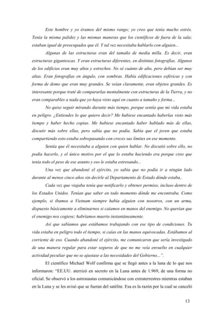 Este hombre y yo éramos del mismo rango; yo creo que tenía mucho estrés.
Tenía la misma palidez y las mismas maneras que los científicos de fuera de la sala;
estaban igual de preocupados que él. Y tal vez necesitaba hablarlo con alguien...
Algunas de las estructuras eran del tamaño de media milla. Es decir, eran
estructuras gigantescas. Y eran estructuras diferentes, en distintas fotografías. Algunos
de los edificios eran muy altos y estrechos. No sé cuánto de alto, pero debían ser muy
altas. Eran fotografías en ángulo, con sombras. Había edificaciones esféricas y con
forma de domo que eran muy grandes. Se veían claramente, eran objetos grandes. Es
interesante porque traté de compararlas mentalmente con estructuras de la Tierra, y no
eran comparables a nada que yo haya visto aquí en cuanto a tamaño y forma...
No quise seguir mirando durante más tiempo, porque sentía que mi vida estaba
en peligro. ¿Entiendes lo que quiero decir? Me hubiese encantado haberlas visto más
tiempo y haber hecho copias. Me hubiese encantado haber hablado más de ellas,
discutir más sobre ellas, pero sabía que no podía. Sabía que el joven que estaba
compartiendo esto estaba sobrepasando con creces sus límites en ese momento.
Sentía que él necesitaba a alguien con quien hablar. No discutió sobre ello, no
podía hacerlo, y el único motivo por el que lo estaba haciendo era porque creo que
tenía todo el peso de ese asunto y eso le estaba estresando...
Una vez que abandoné el ejército, yo sabía que no podía ir a ningún lado
durante al menos cinco años sin decirle al Departamento de Estado dónde estaba,.
Cada vez que viajaba tenía que notificarlo y obtener permiso, incluso dentro de
los Estados Unidos. Tenían que saber en todo momento dónde me encontraba. Como
ejemplo, si íbamos a Vietnam siempre había alguien con nosotros, con un arma,
dispuesto básicamente a eliminarnos si caíamos en manos del enemigo. No querían que
el enemigo nos cogiese; habríamos muerto instantáneamente.
Así que sabíamos que estábamos trabajando con ese tipo de condiciones. Tu
vida estaba en peligro todo el tiempo, si caías en las manos equivocadas. Estábamos al
corriente de eso. Cuando abandoné el ejército, me comunicaron que sería investigado
de una manera regular para estar seguros de que no me veía envuelto en cualquier
actividad peculiar que no se ajustase a las necesidades del Gobierno...”.
El científico Michael Wolf confirma que se llegó antes a la luna de lo que nos
informaron: “EE.UU. aterrizó en secreto en la Luna antes de 1.969, de una forma no
oficial. Se observó a los astronautas comunicándose con extraterrestres mientras estaban
en la Luna y se les avisó que se fueran del satélite. Esa es la razón por la cual se canceló
13
 