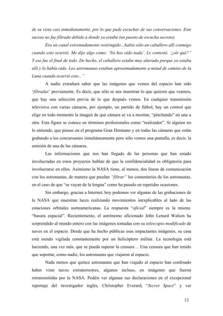 de su vista casi inmediatamente, por lo que pude escuchar de sus conversaciones. Este
suceso no fue filtrado debido a donde yo estaba (un puesto de escucha secreto).
Era un canal extremadamente restringido…había sólo un caballero allí conmigo
cuando esto ocurrió. Me dijo algo como: ‘No has oído nada’. Le contesté, ‘¿oír qué?”
Y ese fue el final de todo. De hecho, el caballero estaba muy alterado porque yo estaba
allí y lo había oído. Los astronautas estaban aproximadamente a mitad de camino de la
Luna cuando ocurrió esto...”
A nadie extrañará saber que las imágenes que vemos del espacio han sido
‘filtradas’ previamente. Es decir, que sólo se nos muestran lo que quieren que veamos,
que hay una selección previa de lo que después vemos. En cualquier transmisión
televisiva con varias cámaras, por ejemplo, un partido de fútbol, hay un control que
elige en todo momento la imagen de qué cámara se va a mostrar, “pinchando” en una u
otra. Esta figura se conoce en términos profesionales como “realizador”. Si alguien no
lo entiende, que piense en el programa Gran Hermano y en todas las cámaras que están
grabando a los concursantes simultáneamente pero sólo vemos una pantalla, es decir, la
emisión de una de las cámaras.
Las informaciones que nos han llegado de las personas que han estado
involucradas en estos proyectos hablan de que la confidencialidad es obligatoria para
involucrarse en ellos. Asimismo la NASA tiene, al menos, dos líneas de comunicación
con los astronautas, de manera que puedan “filtrar” los comentarios de los astronautas,
en el caso de que “se vayan de la lengua” como ha pasado en repetidas ocasiones.
Sin embargo, gracias a Internet, hoy podemos ver algunas de las grabaciones de
la NASA que muestran luces realizando movimientos inexplicables al lado de las
estaciones orbitales norteamericanas. La respuesta “oficial” siempre es la misma:
“basura espacial”. Recientemente, el astrónomo aficionado John Lenard Walson ha
sorprendido al mundo entero con las imágenes tomadas con su telescopio modificado de
naves en el espacio. Desde que ha hecho públicas esas impactantes imágenes, su casa
está siendo vigilada constantemente por un helicóptero militar. La tecnología está
haciendo, una vez más, que se pueda superar la censura… Una censura que han tenido
que soportar, como nadie, los astronautas que viajaron al espacio.
Nada menos que quince astronautas que han viajado al espacio han confesado
haber visto naves extraterrestres, algunos incluso, en imágenes que fueron
retransmitidas por la NASA. Podéis ver algunas sus declaraciones en el excepcional
reportaje del investigador inglés, Christopher Everard, “Secret Space” y ver
13
 