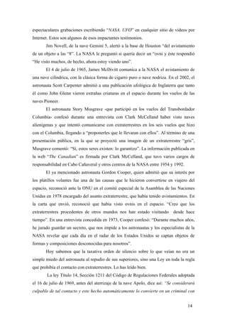 espectaculares grabaciones escribiendo “NASA, UFO” en cualquier sitio de vídeos por
Internet. Estos son algunos de esos impactantes testimonios.
Jim Novell, de la nave Gemini 5, alertó a la base de Houston “del avistamiento
de un objeto a las “8”. La NASA le preguntó si quería decir un “ovni y éste respondió
“He visto muchos, de hecho, ahora estoy viendo uno”.
El 4 de julio de 1965, James McDivitt comunica a la NASA el avistamiento de
una nave cilíndrica, con la clásica forma de cigarro puro o nave nodriza. En el 2002, el
astronauta Scott Carpenter admitió a una publicación ufológica de Inglaterra que tanto
él como John Glenn vieron extrañas criaturas en el espacio durante los vuelos de las
naves Pioneer.
El astronauta Story Musgrave -que participó en los vuelos del Transbordador
Columbia- confesó durante una entrevista con Clark McCelland haber visto naves
alienígenas y que intentó comunicarse con extraterrestres en los seis vuelos que hizo
con el Columbia, llegando a “proponerles que le llevaran con ellos”. Al término de una
presentación pública, en la que se proyectó una imagen de un extraterrestre “gris”,
Musgrave comentó: “Sí, estos seres existen: lo garantizo”. La información publicada en
la web “The Canadian” es firmada por Clark McCelland, que tuvo varios cargos de
responsabilidad en Cabo Cañaveral y otros centros de la NASA entre 1954 y 1992.
El ya mencionado astronauta Gordon Cooper, quien admitió que su interés por
los platillos volantes fue una de las causas que le hicieron convertirse en viajero del
espacio, reconoció ante la ONU en el comité especial de la Asamblea de las Naciones
Unidas en 1978 encargado del asunto extraterrestre, que había tenido avistamientos. En
la carta que envió, reconoció que había visto ovnis en el espacio. “Creo que los
extraterrestres procedentes de otros mundos nos han estado visitando desde hace
tiempo”. En una entrevista concedida en 1973, Cooper confesó: “Durante muchos años,
he jurado guardar un secreto, que nos impide a los astronautas y los especialistas de la
NASA revelar que cada día en el radar de los Estados Unidos se captan objetos de
formas y composiciones desconocidas para nosotros”.
Hoy sabemos que la taxativa orden de silencio sobre lo que veían no era un
simple miedo del astronauta al repudio de sus superiores, sino una Ley en toda la regla
que prohibía el contacto con extraterrestres. Lo has leído bien.
La ley Título 14, Sección 1211 del Código de Regulaciones Federales adoptada
el 16 de julio de 1969, antes del aterrizaje de la nave Apolo, dice así: “Se considerará
culpable de tal contacto y este hecho automáticamente lo convierte en un criminal con
14
 