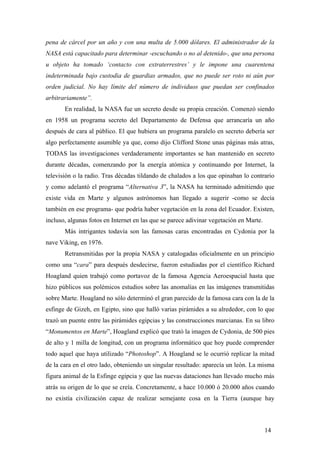 pena de cárcel por un año y con una multa de 5.000 dólares. El administrador de la
NASA está capacitado para determinar -escuchando o no al detenido-, que una persona
u objeto ha tomado ‘contacto con extraterrestres’ y le impone una cuarentena
indeterminada bajo custodia de guardias armados, que no puede ser roto ni aún por
orden judicial. No hay límite del número de individuos que puedan ser confinados
arbitrariamente”.
En realidad, la NASA fue un secreto desde su propia creación. Comenzó siendo
en 1958 un programa secreto del Departamento de Defensa que arrancaría un año
después de cara al público. El que hubiera un programa paralelo en secreto debería ser
algo perfectamente asumible ya que, como dijo Clifford Stone unas páginas más atras,
TODAS las investigaciones verdaderamente importantes se han mantenido en secreto
durante décadas, comenzando por la energía atómica y continuando por Internet, la
televisión o la radio. Tras décadas tildando de chalados a los que opinaban lo contrario
y como adelantó el programa “Alternativa 3”, la NASA ha terminado admitiendo que
existe vida en Marte y algunos astrónomos han llegado a sugerir -como se decía
también en ese programa- que podría haber vegetación en la zona del Ecuador. Existen,
incluso, algunas fotos en Internet en las que se parece adivinar vegetación en Marte.
Más intrigantes todavía son las famosas caras encontradas en Cydonia por la
nave Viking, en 1976.
Retransmitidas por la propia NASA y catalogadas oficialmente en un principio
como una “cara” para después desdecirse, fueron estudiadas por el científico Richard
Hoagland quien trabajó como portavoz de la famosa Agencia Aeroespacial hasta que
hizo públicos sus polémicos estudios sobre las anomalías en las imágenes transmitidas
sobre Marte. Hoagland no sólo determinó el gran parecido de la famosa cara con la de la
esfinge de Gizeh, en Egipto, sino que halló varias pirámides a su alrededor, con lo que
trazó un puente entre las pirámides egipcias y las construcciones marcianas. En su libro
“Monumentos en Marte”, Hoagland explicó que trató la imagen de Cydonia, de 500 pies
de alto y 1 milla de longitud, con un programa informático que hoy puede comprender
todo aquel que haya utilizado “Photoshop”. A Hoagland se le ocurrió replicar la mitad
de la cara en el otro lado, obteniendo un singular resultado: aparecía un león. La misma
figura animal de la Esfinge egipcia y que las nuevas dataciones han llevado mucho más
atrás su origen de lo que se creía. Concretamente, a hace 10.000 ó 20.000 años cuando
no existía civilización capaz de realizar semejante cosa en la Tierra (aunque hay
14
 