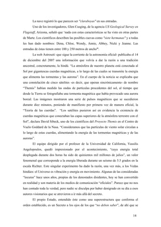 La nave registró lo que parecen ser "claraboyas" en sus entradas.
Uno de los investigadores, Glen Cusging, de la agencia US Geological Survey en
Flagstaff, Arizona, señaló que ‘nada con estas características se ha visto en otras partes
de Marte. Los científicos describen las posibles cuevas como "siete hermanas" y a todas
les han dado nombres: Dena, Chloe, Wendy, Annie, Abbey, Nicki y Jeanne. Las
entradas de éstas tienen entre 100 y 250 metros de ancho”.
La web Astroseti -que sigue la corriente de la astronomía oficial- publicaba el 14
de diciembre del 2007 una información que volvía a dar la razón a una tradición
ancestral, concretamente, la hindú. “La atmósfera de nuestro planeta está conectada al
Sol por gigantescas cuerdas magnéticas, a lo largo de las cuales se transmite la energía
que alimenta las tormentas y las auroras”. En el cuerpo de la noticia se explicaba que
una constelación de cinco sátelites -es decir, que operan sincrónicamente- de nombre
“Themis” habían medido las ondas de partículas procedentes del sol, al tiempo que
desde la Tierra se fotografiaba una tormenta magnética que había provocado una aurora
boreal. Las imágenes mostraron una serie de pulsos magnéticos que se sucedieron
durante diez minutos, poniendo de manifiesto por primera vez de manera oficial, la
“Teoría de las cuerdas”. “Los satélites pusieron así en evidencia la existencia de
cuerdas magnéticas que conectaban las capas superiores de la atmósfera terrestre con el
Sol", declara David Sibeck, uno de los científicos del Proyecto Themis en el Centro de
Vuelo Goddard de la Nasa. “Consideramos que las partículas de viento solar circulan a
lo largo de estas cuerdas, alimentando la energía de las tormentas magnéticas y de las
auroras”.
El equipo dirigido por el profesor de la Universidad de California, Vassilis
Angelopoulos, quedó impresionado por el acontecimiento, “cuya energía total
desplegada durante dos horas ha sido de quinientos mil millones de julios”, un valor
fenomenal que corresponde a la energía liberada durante un seísmo de 5.5 grados en la
escala Richter. Este singular experimento ha dado la razón, una vez más, a los Vedas
hindúes: el Universo es vibración y energía en movimiento. Algunas de las consideradas
“locuras” hace unos años, propias de los denostados disidentes, hoy se han convertido
en realidad y son materia de los medios de comunicación “oficiales”. Parece que no nos
han contado toda la verdad, pero nadie se disculpa por haber denigrado en su día a esos
autores visionarios que se atrevieron a ir más allá del secreto.
El propio Estado, entendido éste como una superestructura que conforma el
orden establecido, es un Secreto a los ojos de los que “no deben saber”, de ahí que se
14
 