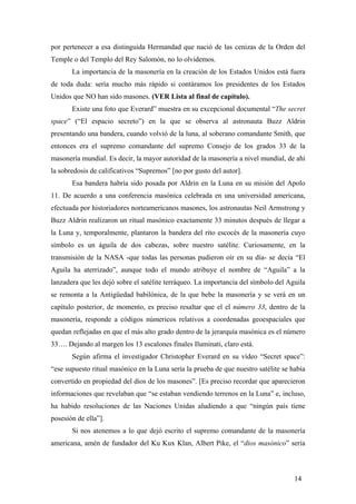 por pertenecer a esa distinguida Hermandad que nació de las cenizas de la Orden del
Temple o del Templo del Rey Salomón, no lo olvidemos.
La importancia de la masonería en la creación de los Estados Unidos está fuera
de toda duda: sería mucho más rápido si contáramos los presidentes de los Estados
Unidos que NO han sido masones. (VER Lista al final de capítulo).
Existe una foto que Everard” muestra en su excepcional documental “The secret
space” (“El espacio secreto”) en la que se observa al astronauta Buzz Aldrin
presentando una bandera, cuando volvió de la luna, al soberano comandante Smith, que
entonces era el supremo comandante del supremo Consejo de los grados 33 de la
masonería mundial. Es decir, la mayor autoridad de la masonería a nivel mundial, de ahí
la sobredosis de calificativos “Supremos” [no por gusto del autor].
Esa bandera habría sido posada por Aldrin en la Luna en su misión del Apolo
11. De acuerdo a una conferencia masónica celebrada en una universidad americana,
efectuada por historiadores norteamericanos masones, los astronautas Neil Armstrong y
Buzz Aldrin realizaron un ritual masónico exactamente 33 minutos después de llegar a
la Luna y, temporalmente, plantaron la bandera del rito escocés de la masonería cuyo
símbolo es un águila de dos cabezas, sobre nuestro satélite. Curiosamente, en la
transmisión de la NASA -que todas las personas pudieron oír en su día- se decía “El
Aguila ha aterrizado”, aunque todo el mundo atribuye el nombre de “Aguila” a la
lanzadera que les dejó sobre el satélite terráqueo. La importancia del símbolo del Aguila
se remonta a la Antigüedad babilónica, de la que bebe la masonería y se verá en un
capítulo posterior, de momento, es preciso resaltar que el el número 33, dentro de la
masonería, responde a códigos númericos relativos a coordenadas geoespaciales que
quedan reflejadas en que el más alto grado dentro de la jerarquía masónica es el número
33…. Dejando al margen los 13 escalones finales Iluminati, claro está.
Según afirma el investigador Christopher Everard en su vídeo “Secret space”:
“ese supuesto ritual masónico en la Luna sería la prueba de que nuestro satélite se había
convertido en propiedad del dios de los masones”. [Es preciso recordar que aparecieron
informaciones que revelaban que “se estaban vendiendo terrenos en la Luna” e, incluso,
ha habido resoluciones de las Naciones Unidas aludiendo a que “ningún país tiene
posesión de ella”].
Si nos atenemos a lo que dejó escrito el supremo comandante de la masonería
americana, amén de fundador del Ku Kux Klan, Albert Pike, el “dios masónico” sería
14
 