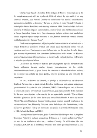 Charles Taze Russell -el profeta de los testigos de Jehová- pronosticó que el fin
del mundo comenzaría el 2 de octubre de 1914, el mismo día que nació el no muy
conocido inventor, Jack Parsons. Crowley se hacía llamar “La Bestia”, un calificativo
que se otorga, también, al demonio, y Parsons se refería a él como “Su padre”. Según el
investigador Daniel Budillion, entre enero y marzo de 1918, Crowley habría realizado
una serie de rituales mágicos denominados Amalantrah en unas habitaciones cercanas
al Parque Central de Nueva York. Esos rituales que incluían sesiones tántricas habrían
creado un portal espacio-tiempo mediante el cual, habrían entrado en contacto con una
entidad extraterrestre llamada “Lam”.
Desde muy temprana edad, el joven genio Parsons comenzó a cartearse con el
oficial de las SS y científico, Werner Von Braun, cuya importancia hemos visto en
capítulos anteriores. Parsons estuvo muy influenciado por los escritos de Julio Verne,
gran maestre del priorato de Sión y miembro de la sociedad de la “Niebla” o “Sociedad
angélica”; pensaba que si los submarinos se habían hecho realidad, también podría serlo
la máquina que viajara a la luna.
Los diseños de cohetes de Parsons para el programa espacial norteamericano
fueron utilizados durante mucho tiempo, concretamente, en los misiles
intercontinentales Polaris y Space Shuttle. En concreto, el cohete Polaris lleva incluido
en su diseño una estrella de cinco puntas, símbolo esotérico de una corriente del
paganismo.
En 1942, en la Base de Edwards, se produjo el lanzamiento de un cohete con
diseño de Parsons, bajo la atenta mirada de Alfred Lehder, que sería una de las personas
que comandaría la ocultación ovni (más tarde, MJ12). Parsons llegaría a ser el líder de
la Orden del Templo Orientalis en Estados Unidos, que dice descender de los Iluminati
de Baviera, cuyo objetivo es la creación de un superestado mundial, “Nuevo Orden
Mundial” gobernado por las Elites de las que hemos ido hablando. A través del masón
Albert Pike, se infiltrarían en Estados Unidos, donde crearían una red, con base en las
universidades de Yale, Harvard y Princeton y que daría lugar a las fraternidades y clubs
exclusivos que hemos visto y tan implicadas han estado en el tema extraterrestre, como
el CFR, la Sociedad Jasón y el MJ12.
La conquista del espacio sería, pues, el penúltimo de sus logros pues el programa
de misiles Titán lleva incluida una patente de Parsons y el propio apelativo de“Titán”
era uno de los nombres en clave de…. Aleister Crowley. Por si hicieran falta más
evidencias, la NASA dio el nombre de “Parsons” a un cráter que se descubrió en la cara
14
 