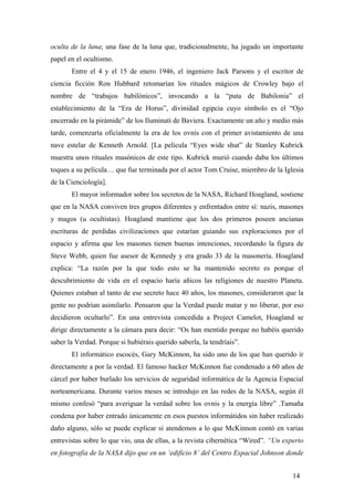 oculta de la luna; una fase de la luna que, tradicionalmente, ha jugado un importante
papel en el ocultismo.
Entre el 4 y el 15 de enero 1946, el ingeniero Jack Parsons y el escritor de
ciencia ficción Ron Hubbard retomarían los rituales mágicos de Crowley bajo el
nombre de “trabajos babilónicos”, invocando a la “puta de Babilonia” el
establecimiento de la “Era de Horus”, divinidad egipcia cuyo símbolo es el “Ojo
encerrado en la pirámide” de los Iluminati de Baviera. Exactamente un año y medio más
tarde, comenzaría oficialmente la era de los ovnis con el primer avistamiento de una
nave estelar de Kenneth Arnold. [La película “Eyes wide shut” de Stanley Kubrick
muestra unos rituales masónicos de este tipo. Kubrick murió cuando daba los últimos
toques a su película… que fue terminada por el actor Tom Cruise, miembro de la Iglesia
de la Cienciología].
El mayor informador sobre los secretos de la NASA, Richard Hoagland, sostiene
que en la NASA conviven tres grupos diferentes y enfrentados entre sí: nazis, masones
y magos (u ocultistas). Hoagland mantiene que los dos primeros poseen ancianas
escrituras de perdidas civilizaciones que estarían guiando sus exploraciones por el
espacio y afirma que los masones tienen buenas intenciones, recordando la figura de
Steve Webb, quien fue asesor de Kennedy y era grado 33 de la masonería. Hoagland
explica: “La razón por la que todo esto se ha mantenido secreto es porque el
descubrimiento de vida en el espacio haría añicos las religiones de nuestro Planeta.
Quienes estaban al tanto de ese secreto hace 40 años, los masones, consideraron que la
gente no podrían asimilarlo. Pensaron que la Verdad puede matar y no liberar, por eso
decidieron ocultarlo”. En una entrevista concedida a Project Camelot, Hoagland se
dirige directamente a la cámara para decir: “Os han mentido porque no habéis querido
saber la Verdad. Porque si hubiérais querido saberla, la tendríais”.
El informático escocés, Gary McKinnon, ha sido uno de los que han querido ir
directamente a por la verdad. El famoso hacker McKinnon fue condenado a 60 años de
cárcel por haber burlado los servicios de seguridad informática de la Agencia Espacial
norteamericana. Durante varios meses se introdujo en las redes de la NASA, según él
mismo confesó “para averiguar la verdad sobre los ovnis y la energía libre” .Tamaña
condena por haber entrado únicamente en esos puestos informátidos sin haber realizado
daño alguno, sólo se puede explicar si atendemos a lo que McKinnon contó en varias
entrevistas sobre lo que vio, una de ellas, a la revista cibernética “Wired”. “Un experto
en fotografía de la NASA dijo que en un ‘edificio 8’ del Centro Espacial Johnson donde
14
 