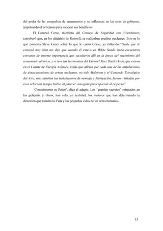 del poder de las compañías de armamentos y su influencia en las tares de gobierno,
impulsando el belicismo para mejorar sus beneficios.
El Coronel Corso, miembro del Consejo de Seguridad con Eisenhower,
corroboró que, en los aledaños de Roswell, se realizaban pruebas nucleares. Esto es lo
que comenta Steve Greer sobre lo que le contó Corso, ya fallecido:“Gente que le
conoció muy bien me dijo que cuando él estuvo en White Sands, hubo encuentros
cercanos de enorme importancia que sucedieron allí en la época del nacimiento del
armamento atómico, y si lees los testimonios del Coronel Ross Diedrickson, que estuvo
en el Comité de Energía Atómica, verás que afirma que cada una de las instalaciones
de almacenamiento de armas nucleares, no sólo Malstrom y el Comando Estratégico
del Aire, sino también las instalaciones de montaje y fabricación, fueron visitadas por
esos vehículos porque había, al parecer, una gran preocupación al respecto”.
“Conocimiento es Poder”, dice el adagio. Los “grandes secretos” retratados en
las películas y libros, han sido, en realidad, los motores que han determinado la
dirección que tomaba la Vida y las pequeñas vidas de los seres humanos.
15
 