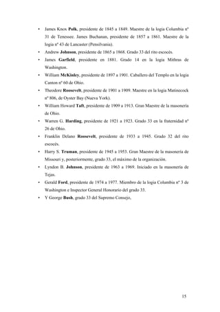• James Knox Polk, presidente de 1845 a 1849. Maestre de la logia Columbia nº
31 de Tenessee. James Buchanan, presidente de 1857 a 1861. Maestre de la
logia nº 43 de Lancaster (Pensilvania).
• Andrew Johnson, presidente de 1865 a 1868. Grado 33 del rito escocés.
• James Garfield, presidente en 1881. Grado 14 en la logia Mithras de
Washington.
• William McKinley, presidente de 1897 a 1901. Caballero del Templo en la logia
Canton nº 60 de Ohio.
• Theodore Roosevelt, presidente de 1901 a 1909. Maestre en la logia Matinecock
nº 806, de Oyster Bay (Nueva York).
• William Howard Taft, presidente de 1909 a 1913. Gran Maestre de la masonería
de Ohio.
• Warren G. Harding, presidente de 1921 a 1923. Grado 33 en la fraternidad nº
26 de Ohio.
• Franklin Delano Roosevelt, presidente de 1933 a 1945. Grado 32 del rito
escocés.
• Harry S. Truman, presidente de 1945 a 1953. Gran Maestre de la masonería de
Missouri y, posteriormente, grado 33, el máximo de la organización.
• Lyndon B. Johnson, presidente de 1963 a 1969. Iniciado en la masonería de
Tejas.
• Gerald Ford, presidente de 1974 a 1977. Miembro de la logia Columbia nº 3 de
Washington e Inspector General Honorario del grado 33.
• Y George Bush, grado 33 del Supremo Consejo,
15
 