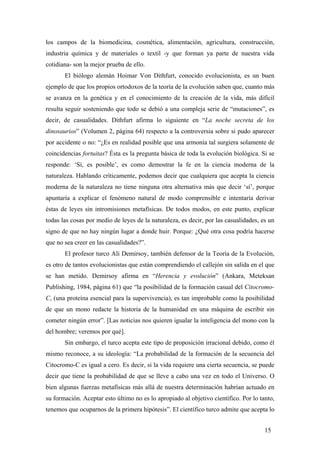 los campos de la biomedicina, cosmética, alimentación, agricultura, construcción,
industria química y de materiales o textil -y que forman ya parte de nuestra vida
cotidiana- son la mejor prueba de ello.
El biólogo alemán Hoimar Von Dithfurt, conocido evolucionista, es un buen
ejemplo de que los propios ortodoxos de la teoría de la evolución saben que, cuanto más
se avanza en la genética y en el conocimiento de la creación de la vida, más difícil
resulta seguir sosteniendo que todo se debió a una compleja serie de “mutaciones”, es
decir, de casualidades. Dithfurt afirma lo siguiente en “La noche secreta de los
dinosaurios” (Volumen 2, página 64) respecto a la controversia sobre si pudo aparecer
por accidente o no: “¿Es en realidad posible que una armonía tal surgiera solamente de
coincidencias fortuitas? Ésta es la pregunta básica de toda la evolución biológica. Si se
responde: ‘Sí, es posible’, es como demostrar la fe en la ciencia moderna de la
naturaleza. Hablando críticamente, podemos decir que cualquiera que acepta la ciencia
moderna de la naturaleza no tiene ninguna otra alternativa más que decir ‘sí’, porque
apuntaría a explicar el fenómeno natural de modo comprensible e intentaría derivar
éstas de leyes sin intromisiones metafísicas. De todos modos, en este punto, explicar
todas las cosas por medio de leyes de la naturaleza, es decir, por las casualidades, es un
signo de que no hay ningún lugar a donde huir. Porque: ¿Qué otra cosa podría hacerse
que no sea creer en las casualidades?”.
El profesor turco Ali Demirsoy, también defensor de la Teoría de la Evolución,
es otro de tantos evolucionistas que están comprendiendo el callejón sin salida en el que
se han metido. Demirsoy afirma en “Herencia y evolución” (Ankara, Meteksan
Publishing, 1984, página 61) que “la posibilidad de la formación casual del Citocromo-
C, (una proteína esencial para la supervivencia), es tan improbable como la posibilidad
de que un mono redacte la historia de la humanidad en una máquina de escribir sin
cometer ningún error”. [Las noticias nos quieren igualar la inteligencia del mono con la
del hombre; veremos por qué].
Sin embargo, el turco acepta este tipo de proposición irracional debido, como él
mismo reconoce, a su ideología: “La probabilidad de la formación de la secuencia del
Citocromo-C es igual a cero. Es decir, si la vida requiere una cierta secuencia, se puede
decir que tiene la probabilidad de que se lleve a cabo una vez en todo el Universo. O
bien algunas fuerzas metafísicas más allá de nuestra determinación habrían actuado en
su formación. Aceptar esto último no es lo apropiado al objetivo científico. Por lo tanto,
tenemos que ocuparnos de la primera hipótesis”. El científico turco admite que acepta lo
15
 